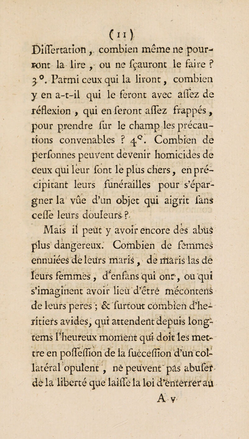 DinTertation combien même ne pour- j?ont la- lire ou ne fçauront le faire ? 3 Parmi ceux qui la liront, combien y en a-t-il qui le feront avec affez de réflexion , qui en feront aflez frappés, pour prendre fur le champ les précau¬ tions convenables ? Combien de perfonnes peuvent devenir homicides de ceux qui leur font lé plus chers, en pré¬ cipitant leurs funérailles pour s’épar¬ gner la vûe d’un objet qui aigrit fans cefle leurs douleurs ^ Mais il peùt y avoir encore des abiiè plus dangereux.' Combien de femmes ennuiées de leurs maris, de itïâris las dé leurs femmes , d^enfans qui onr, ou qui s’imaginent avoir lieu d’être mécôntens de leurs peres ; & furtout combien d1ie- îîtiers avides, qui attendent depuis long- céms l’heureux monîént qui doit les met- ■ tre en poflefllon'de la fuccefÏÏori d’un col¬ latéral opulentnè peuvent'pas abufer> dé la liberté que laiffè la loi d^êntérrer au