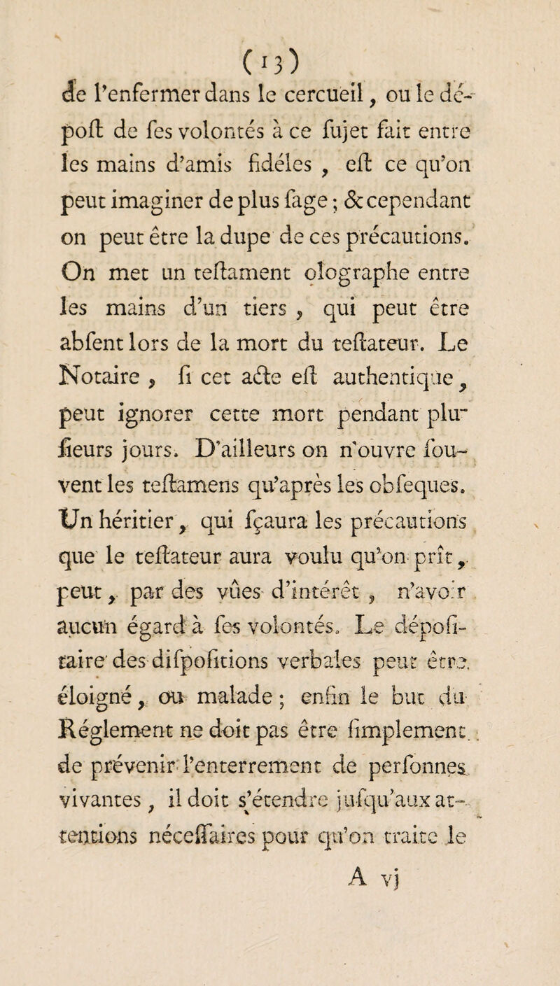 de l’enfermer dans le cercueil, ou le de- pofl de fes volontés à ce fujet fait entre les mains d’amis fidèles , efl ce qu’on peut imaginer de plus fage ; de cependant on peut être la dupe de ces précautions. On met un teifament olographe entre les mains d’un tiers , qui peut être abfent lors de la mort du teflateur. Le Notaire , fi cet aéle ed authentique, peut ignorer cette mort pendant plu** Éeurs jours. D’ailleurs on n’ouvre fou- vent les teftamens qu’après les obfeques. Un héritier, qui fçaura les précautions que le teflateur aura voulu qu’on prît, peut, par des vues d’intérêt , n’avoir aiicun égard à fes volontés. Le dépofi- taire des difpofidons verbales peut être, éloigné, ou malade ; enfin le bue du Réglement ne doit pas être fimplement. de prévenird’enterrement de perfonnes vivantes, il doit sjétendre jufqu’aax at-., tentions néceflaires pour cpfon traite le A vj