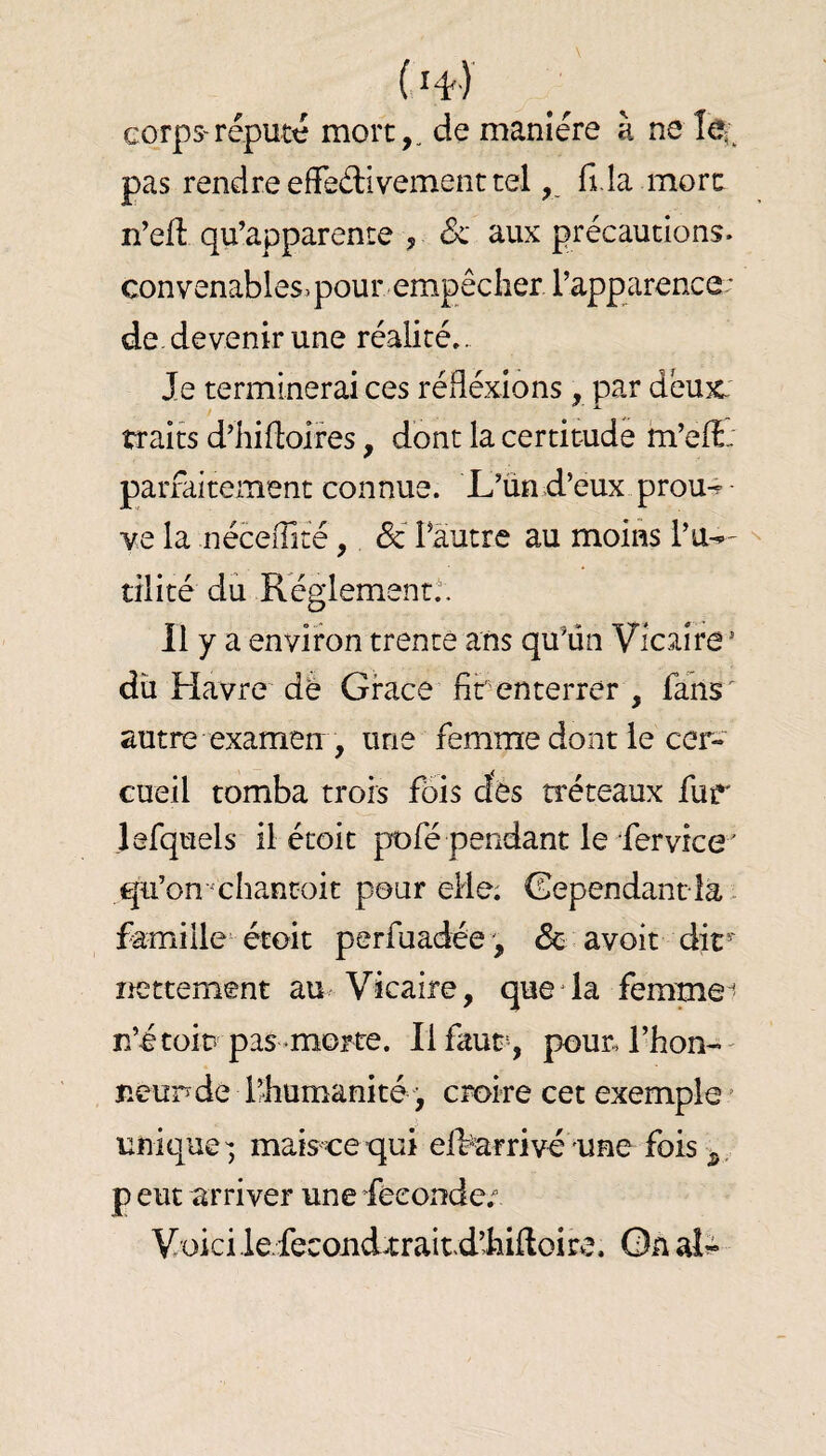 cqrps'réputé mort,, de manière à ne le*; pas rendre effedivement telfi.la more n’efi: qu’apparente , Sc aux précautions, convenables, pour empêcher l’apparence: de. devenir une réalité.. Je terminerai ces réflexions, par deux. traib d’hifloires, dont la certitude m’efî: parfaitement connue. L’un d’eux prou-^ • ve la néceffité, Sc l’autre au moins l’u^^ tilité du Réglement.'. Il y a environ trente ans qu’ün Vicaire * du Havre de Grace^ fif enterrer , fahs^ autre examen , une femme dont le cer¬ cueil tomba trois f6is dés tréteaux fur lefquels il étoit pofé pendant le fervice' qu’on chantoit pour elle; Gependant îa . famille'étoit perfuadée ', & . avoit dir^ lÆttement au Vicaire, que * la femmes n’étoit pas-morte. lifaur, pour Thon-' neundé l’humanité j croire cet exemple ’ unique'; maiseequi elbarrivé une fois. P eut arriver une féconder Voici .le.fecondxrait.d’hiftoire, Gn aL