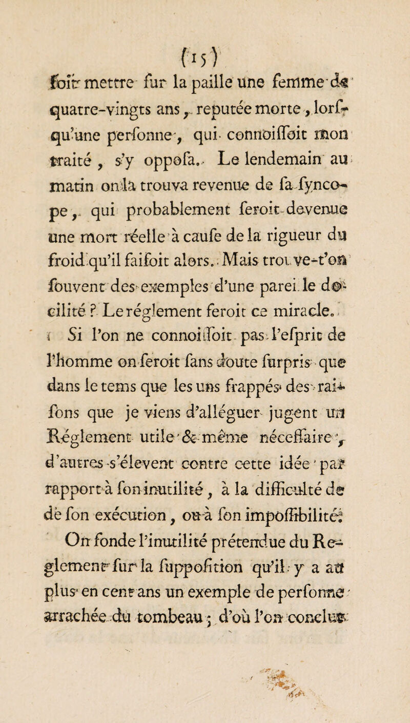 foîr mettre fur la paille une femrne c!^’ quatre-vingts ans y réputée morte , lorfr qu’une perfonne, qui- connoiflbit mon traité, s’y oppofa..- Le lendemain au * matin onia trouva revenue de fa fynco^ pe,. qui probablement feroic^ devenue une mort réelle’àcaufe delà rigueur du froid'qu’il faifoit alors..Mais troLVe^t’oîl’ fouvent des-e}5emples d’une parei.le do¬ cilité ? Le réglement feroit ce miracle.. 'i Si l’on ne connoiifoit pasil’efpric de l’homme on-feroit fans doute furpris- que dans le tems que les uns frappés* des' rai-i- fons que je viens d’alléguer jugent U2l Réglement utile’& même néceffaire y d’autres-s’élèvent contre cette idée'par rapporrà foninutilité, à la difficulté de dë fon exécution, ou à fon impoffibilité^ On fonde l’inutilité prétendue du Re- glemenrfurla fuppofîtion qu’il . y a atf plus* en cenr ans un exemple de perfonne ' crachée.:dù tombeau 5 d’où l’on conclu®^