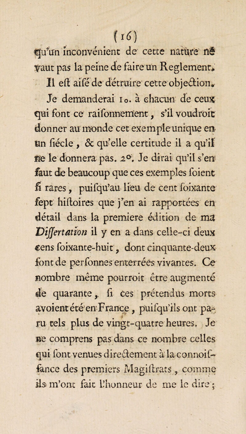 ^u%n Incotîvénienc de cette nati^re ni 'Ç'aut pas la peine de faire un Reglements Il eft aifé de'détruire'cette objeftionO  Je demanderai lo. à chacun de cem qui font ce raifonnement, s’il voudroit donner au im>nde cet exemple unique eu un fiécle , & qu'elle certitude il a qu’it fïe le donnera pas. 2^, Je dirai qu’il s’erï faut de beaucoup que ces exemples foient Û rares, puifqu’au lieu de cent loixante fept hifloires que j’^en ai rapportées en détail dans la première édition de ma ViJJertation il y en a dans celle-ci deux €ens foixante-huit, dont cinquante-deux font de perfonnes enterrées vivantes. Ce nombre meme pourrolt être augmenté de quarante,, li ces prétendus morts avoient été en France, puifqu’ils ont pa:^. ru tels plus de vingt-quatre heures. Je ne comprens pas dans ce nombre celles qui font venues directement à' la eonnoif-* fonce des premiers Magillrats, comme ils m’om fait l’honneur de me le dire • 5