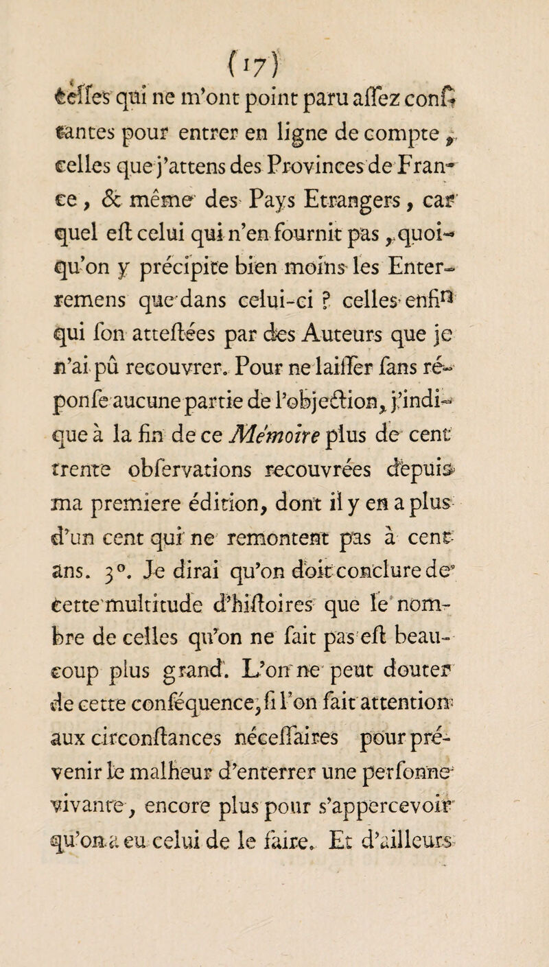 ^ciïes qui ne m'ont point paru affez confi tîntes pour entrer en ligne de compte celles que j’attens des Provinces de Fran^' ce, 6c même’ des- Pays Etrangers, car' quel efl celui qui n’en fournit pas ^quoi-^ qu’on y précipice bien moins les Enter- remens que dans celui-ci ? celles’enfi^ qui fon atteflées par des Auteurs que je n’ai pû recouvrer. Pour ne laiiîèr fans ré- ponfe aucune partie de l’objeftion^ j’indi-^ que à la fin de ce Mémoire plus de cent trente obfervations recouvrées dêpuis^ ma première édition, dont il y en a plus d’un cent qui ne remontent pas à cent- ans. 3°. Je dirai qu’on doit conclure de’ éette'muititude d’hifioircs- que îe'nom¬ bre de celles qifon ne fait pas eft beau¬ coup plus grand'. L’onne‘peut douter de cette conféquence’fiFon fait attention aux circonfiances nécefifaires pour pré¬ venir le malfieuF d’enterrer une perfonne vivanrey encore plus pour s’appercevoir qu’onaeu celuide le faire. Et d’ailleurs^
