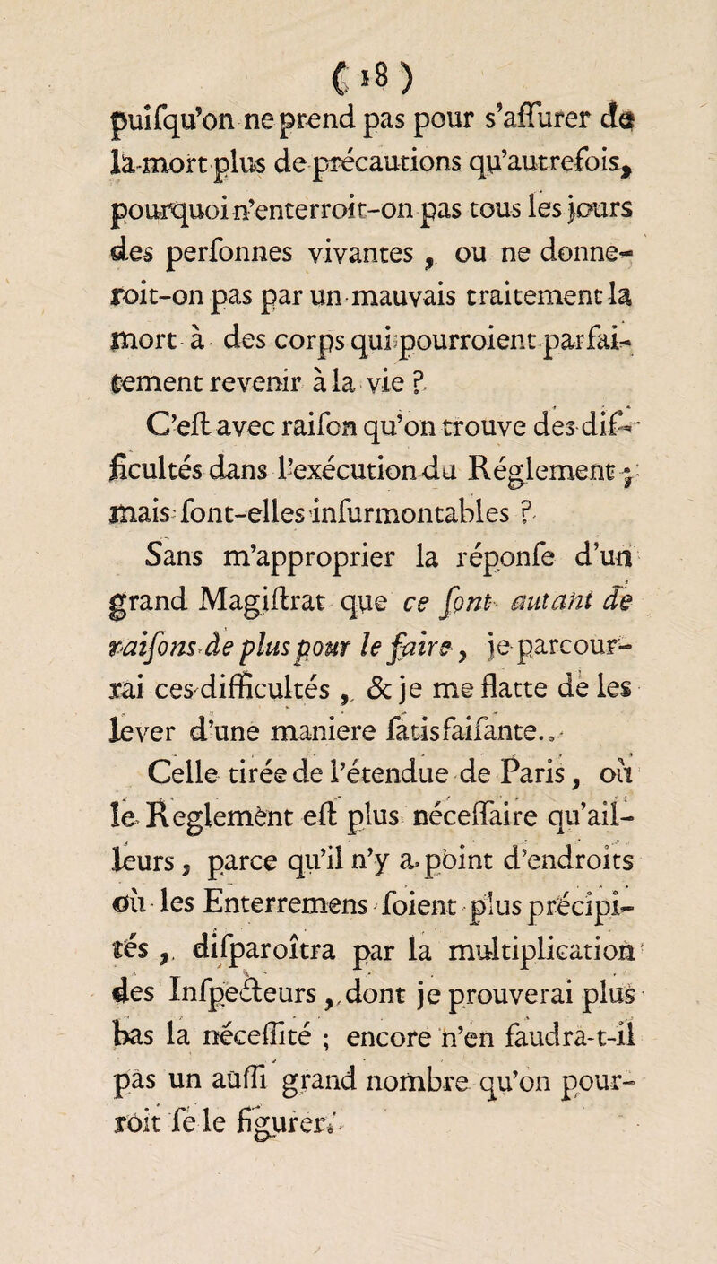 ( *8 ) puîfqu’on ne pr^nd pas pour s’aflurer da la-mort plus de précautions qu’autrefois, pourquoi n’enterroic-on pas tous les jours des perfonnes vivantes , ou ne donner roit-onpas par un-mauvais traitement la mort à des corps qui^pourroient par fai:- cernent revenir à la vie C'efl avec raifon qu’on trouve des dif-' ficultés dans l’exécution du Réglement - mais- font-ellesinfurmontables ?- Sans m’approprier la réponfe d’uii grand Magidrat que ce font- mitant de raifonsrâe plus pour le faire, je parcour¬ rai ces difficultés & je me flatte dé les lever d’une maniéré fatisfaifante.,' Celle tirée de l’étendue de Paris, oii le Règlement efl: plus néceflfaire qu ail¬ leurs , parce qu’il n’y a. pbint d’endroits oii les Enterremens foient plus précipi- tes difparoîtra par la multiplication' des Infpeâeurs ,,dont je prouverai plus bas la néceflité ; encore n’en faudra-t-il pas un auffi grand nombre qu’on pour- îôit fè le fikurer»^