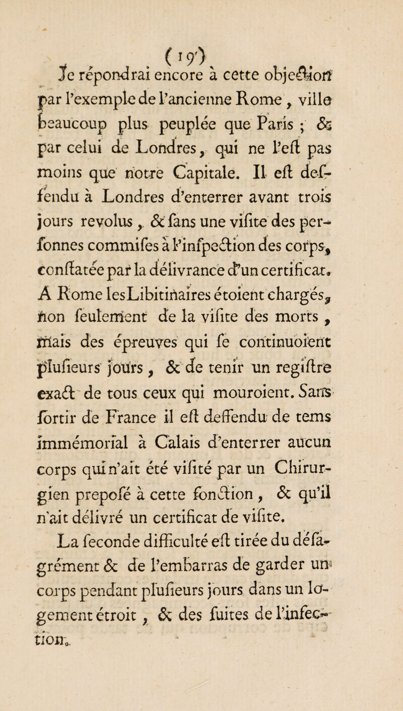 Je répondrai encore à cette obje^ioiî par l’exemple de l’ancienne Rome, ville beaucoup plus peuplée que Paris ; & par celui de Londres, qui ne l’eft pas moins que notre Capitale, Il efl; dcfr fendu à Londres d’enterrer avant trois jours révolus , & fans une vifite des per^ fonnes commifes à Pinfpeélion des corps^ conflatée par la délivrance d’un certificat# A Rome lesLibitiiîaires étoient chargés^ ^lon feuîenient de la vifite des morts , ïiiais des épreuves qui fe corîtinuoierït plufieurs jours , & de tenir un regiflre cxaél' de tous ceux qui mouroient. Sans- fbrtir de France il efl defiendu de tems immémorial à Calais d’enterrer aucun corps qui n’ait été vilité par un Chirur¬ gien prepofé à cette ibnélion , Sc qu’il n’ait délivré un certificat de vifite. La fécondé difficulté efl tirée du déla^ grément 6c de l’embarras de garder um corps pendant plufieurs jours dans un lo¬ gement étroit, 6c des fuites de l’infec;« tibUo.