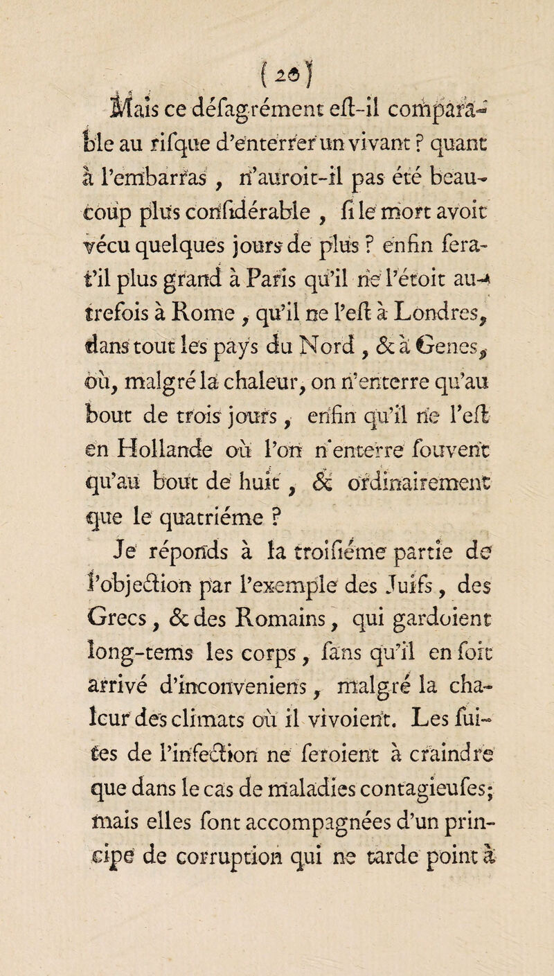 Maïs ce défagrément efl-il corhparâ^' Me au rifque d’entérr'er un vivant ? quant à rembarras , rî’auroic-il pas été beau¬ coup plus corifidérabie , fi le niort avoir vécu quelques jourj? de plus ? enfin fera- fil plus grand à Paris qu’il ne l’étoit au-* trefois à Rome , qu’il ne l’efi à Londres, dans tout les pays du Nord , 6cà Genes, ou, malgré la chaleur, on n’enterre qu’au bout de trois jours, enfin qu’il rie refi: en Hollande oii l’on n'enterre fouvenc qu’au bout dé huit, éc ordinaifement que le quatrième ? Je réponds à la troifiéme partie de l’objedion par l’exemple des Juifs, des Grecs, ôc des Romains, qui gardoient îong-tems les corps, fans qu’il en foie arrivé d’inconveniens, malgré la cha¬ leur des climats où il vivoieùt. Les fui¬ tes de l’infeclion ne feroient à craindre que dans le cas de maladies contagieufes; mais elles font accompagnées d’un prin¬ cipe de corruption qui ne tarde point à-