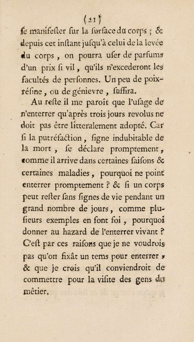 id manirefcer fur la fu-rface dû dorps j & depuis cet inrtant jufqua celui delà levée du corps , on pourra ufer de parfums d’un prix fi vil, qu’ils ri’excederont les facultés de perfonnes. Un peu de poix- féfine, ou de génievre , fuffira. Au relie il me paroît que l’ufage de’ n’enterrer qu’après trois jours révolus ne doit pas être littéralement adopté. Car fl la putréfaélion , figne indubitable de là mort y fe déclare promptement y comme il arrive dans certaines faifons de certaines maladies, pourquoi ne point enterrer promptement ? & fi un corps peut refier fans fignes de vie pendant un grand nombre de jours, comme plu-^ fleurs exemples en font foi , pourquoi donner au hazard de l’enterrer vivant ? C’efi par ces raifoRS que je ne voudrois pas qu’on fixât un tems pour enterrer r & que je crois qu’il conviendroit de commettre pour la vifite des gens du métier.