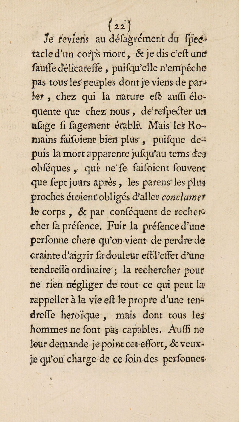 Je feviens au défa^rement du tacle d’un cofp^ mort, & je dis c’eft une? faüfle délicateflè, puifq,u’elle n’empêche pas tousde^ peuples dont jeviens de par^ kr , chez qui la nature eH aufîi élo¬ quente que chez nous , derefpeéler uü ùfage fi fagement éfablf. Mais les Ro¬ mains faifoient bien plur, puifqUe de^ puis la mort apparente jufqu’au tems de^ obféques , qui ne' fe faifoient fouvenc que fept jours après, les parens* les plus proches étoient obligés d^aller coti clamer le corps , Sc par conféquent de recher¬ cher fa préfence. Fuir la préfence d’une perfonne cliere qu’on vient de perdre de crainte d’aigrir fa douleur effil’efiêt d’une tendrefle ordinaire ; la rechercher pour lie rienmêgliger de tout ce qui peut la rappeller à la vie eft le propre d’une ten^ dreffe héroïque , mais dont tous les hommes ne font pas capables. AulFi nè leur demande-je point cet effort, de veux- je qu’on charge de ce foin des perfonnes