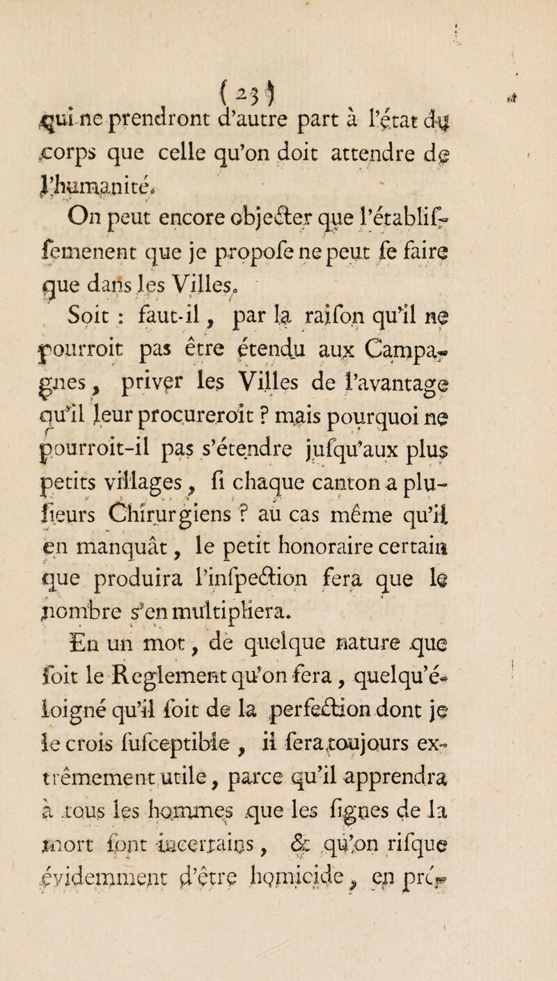 (^•3) ^qui^ne prendront d’autre part à l’etat d\| ^orps que celle qu’on doit attendre d@ J’humanité* On peut encore objeâer que l’établifr femenent que je propofe ne peut fe faire que dans les Villes» Soit : faut-il, par la raifo.n quil ne pourroit pas être étendu aux Campa^ gnes, priver les Villes de l’avantage qu’il leur procureroit ? mais pourquoi ne pourroit-il pas s’étendre jufqu’aux plus petits villages, fi chaque canton a plu- fieurs Chirurgiens ? au cas même qu’il en manquât, le petit honoraire certain que produira rinfpeftiqn fera que le ;iombre s’en multipliera. En un mot, dè quelque nature que foit le Reglement qu’on fera, quelqu’é*^ loigné qu’il foit de la perfection dont je le crois fufceptibie , il fera,toujours ex- trêmemenrutile, parce qu’il apprendra à tous les hommes que les figues de la mort font incerraius, & qù’pn rifque évidemment d’être homicide ^ en prcV