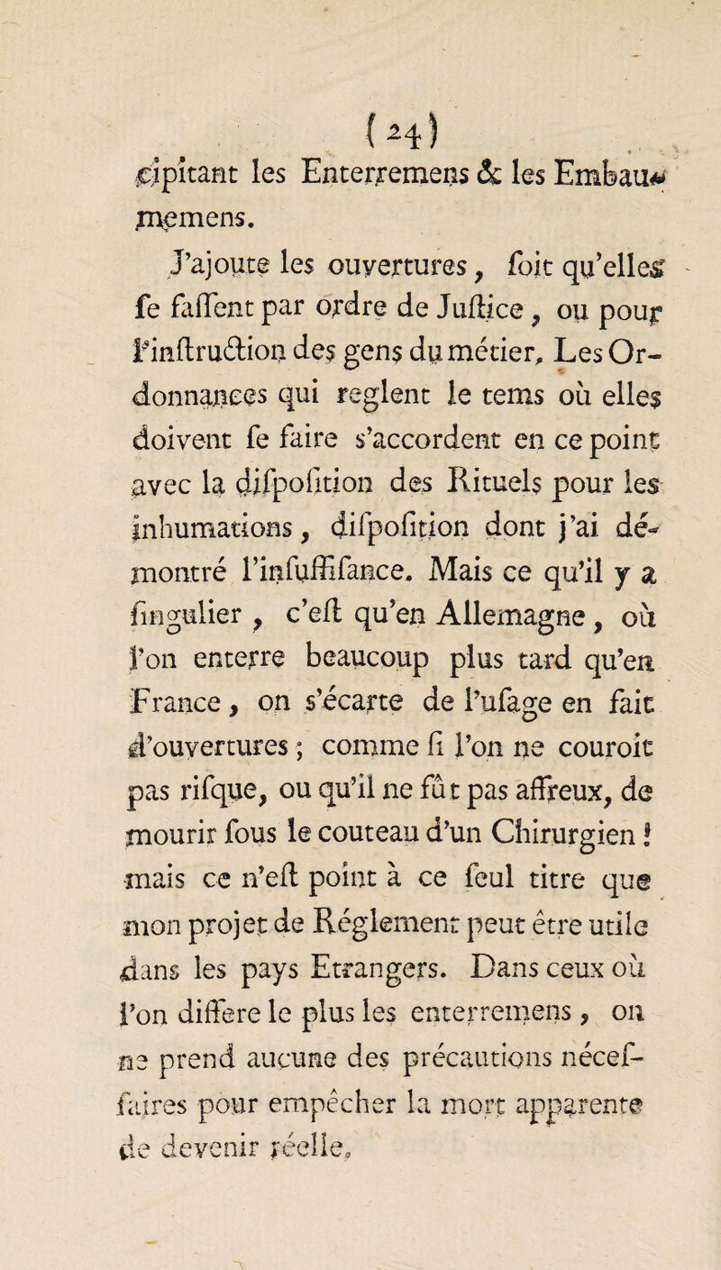 cîpîtafît les Enter^'emens ôc les Embau*» pvemens. J’ajoute les ouvertures, foie qu’elles fe faffent par ordre de Jufl/ce, ou pour- i^inftruftiou des gens du métier. Les Or- donnaxiees qui règlent le tems où elles doivent fe faire s’accordent en ce point avec la çiifpofidon des Rituels pour les inhumations, difpofition dont j’ai dé¬ montré rinfuffifance. Mais ce qu’il j a fingulier , c’efl qu’en Allemagne, où l’on enterre beaucoup plus tard qu’eu France , on s’écarte de l’ufage en fait d’ouvertures ; comme fi l’on ne couroit pas rifque, ou qu’il ne fut pas affreux, de mourir fous le couteau d’un Chirurgien ! mais ce n’efl: point à ce feul titre que mon projei; de Réglement peut être utile dans les pays Etrangers. Dans ceux où l’on difiere le plus les enterreniens, ou ne prend aucune des précautions nécef- faires pour empêcher la mort apparente de devenir réelle.