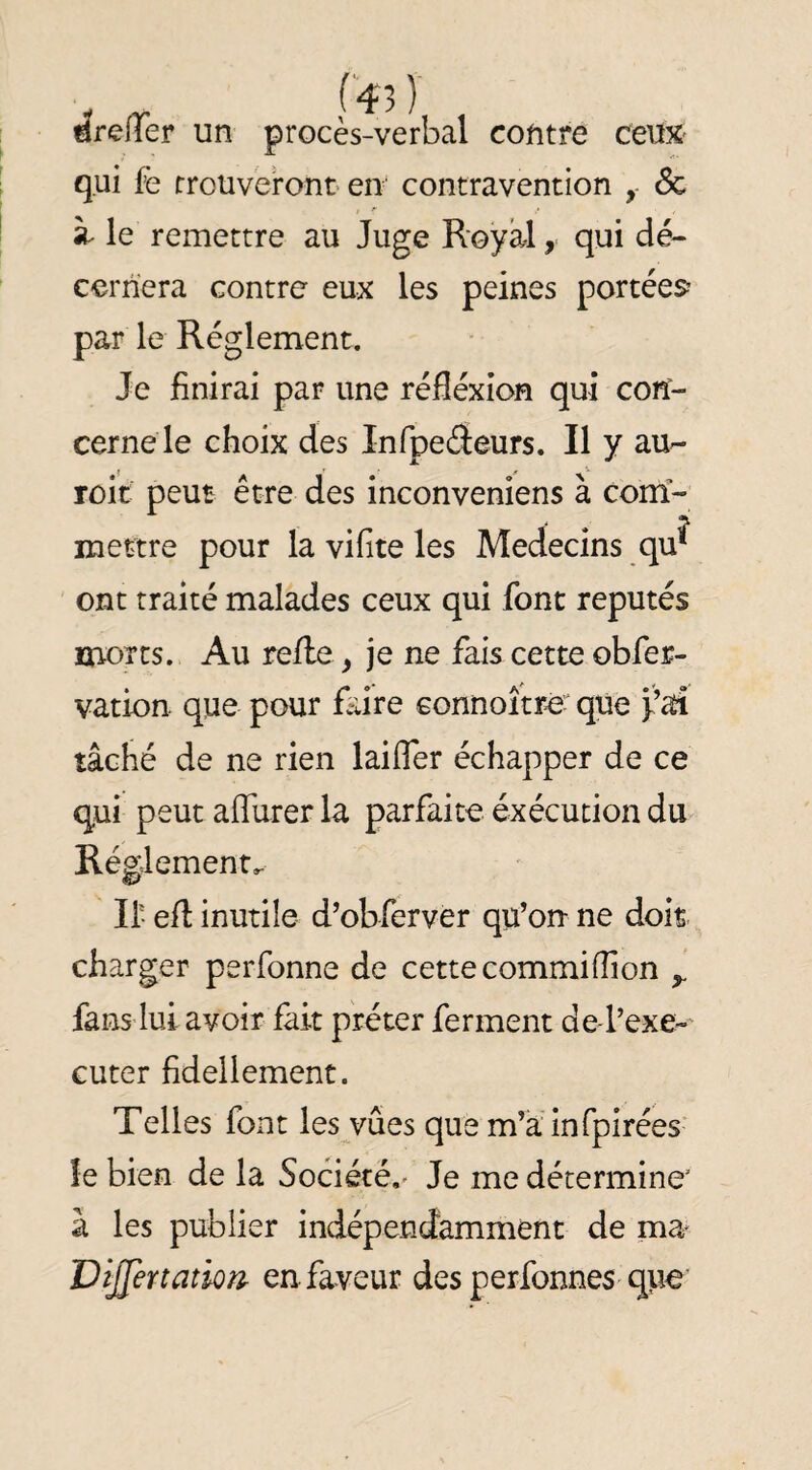 lïrefTer un procès-verbal contre ceuX' qui fè rroüveront en contravention 6c à- le remettre au Juge Royal, qui dé¬ cernera contre eux les peines portées^ par le Réglement. Je finirai par une réflexion qui con¬ cerne le choix des Infpeéieurs. Il y au-- roit peut être des inconvenîens à com¬ mettre pour la vifite les Médecins qu^ ont traité malades ceux qui font réputés morts. Au refie, je ne fais cette obfer- vation que pour faire connoîtré- que tâché de ne rien laifler échapper de ce qui peut aflurer la parfaite exécution du Réglementa II- efl inutile d’obferver qu’on ne dois charger perfonne de cette commiflion ^ fans lui avoir fait prêter ferment de-l’exe;- Guter fidellement. Telles font les vûes que m’a infpirées îe bien de la Société,- Je me détermine à les publier indépendamment de ma VîJlenationr en faveur des perfonneS'que
