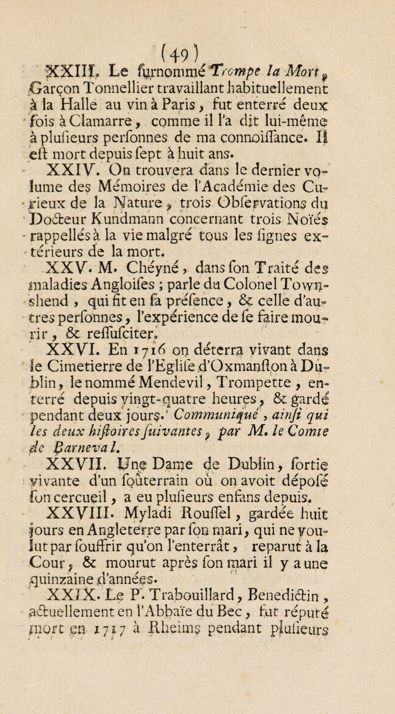 XXIIL Le î^mç>n^mé'Tl ompe la Mort ^ /Garçon Tonnellier travaillant habituellement à la Halle au vin à Paris , fut enterré deux ibis à Ciamarre, comme il l’a dit lui-même à plulieurs perfonnes de ma connoiflance. Il ed: mort depuis fept à huit ans. XXIV. On trouvera tîans le dernier vo¬ lume des Mémoires de l’Académie des Cu- •rieuxde la Nature, trois ObfeFvations du ■l)o6fceur Kundmann concernant trois Noïés - rappelles à la vie malgré tous les fignes ex- • térieurs de la mort. XXV. M. Chéynéj dans Ton Traité des maladies Angloifes ; parle du Colonel Town- ' shend , qui fit en fa préfence, & celle d’au- - très perfonnes, l’expérience de fe faire mou¬ rir , & relTufciteri XXVI. En 1716 on déterra vivant dans le Cimetierre de rEglilè d’Oxmanfion à Du¬ blin, le nommé Mendevil, Trompette , en¬ terré depuis vingt-quatre heures, Regardé ‘ pendant deux'jours*’ Communiqué , ainfi qui les deux hifioires fuivantes ^ par M, le Comte de Barneval. XXVIL Une Darne de Dublin, Ibrtie vivante d’un fouterrain ou on avoit dépofé fon cercueil, a eu plulieurs enfàns depuis, XXVIII. Myladi RoulTel, gardée huit jours en Angleterre par fon mari, qui ne you- lut par fouffrir qu’on l’enterrât, reparut à la Cour, & mourut après fon mari il y a une quinzaine d’années. XXIX. Le P. Trabouillard, Bénédictin , actuellement en l’Abbaïe du Bec, fut réputé mort en 1727 à Kheims pendant pjulieurs