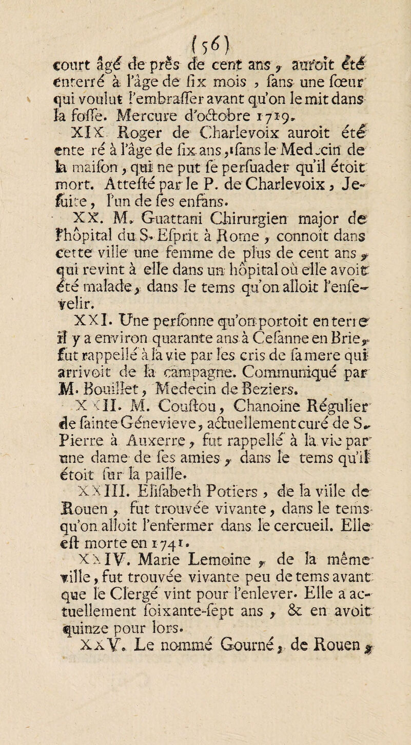 court âgé de pris de cent ans> anr'oit été enterré à Tâge de lix mois , fans une fœiir qui voulut rembraffer avant qu’on le mit dans k foffe. Mercure d'octobre 1719, XIX Roger de Charlevoix auroit été’ ente ré à l’âge de lix ans ^ifans le Medxin de k mailbn, qui ne put fe perfuadei; qu’il étoit mort. Attefté par le P. de Charlevoix 3 Je- luire, r im de les enfans. XX. M* Guattani Chirurgien major de Fhbpital du S^ Efprit à Rome y connoît dans cette ville une femme de plus de cent ans ^ qui revint à elle dans uu hôpital où elle a voit été malade^ dans le tems qu’onaîloit l’enfe- veîir. XXL Une perlbnne qu’onportoit enterre îî y a environ quarante ans à Cefanne en Brie,» fut rappelle à la vie par les cris de famere qui arrivoît de la campagne. Communiqué par M* Bouillet, Médecin de Beziers. X <11. M. Couftou, Chanoine Régulier de fainte Génevieve, actuellement curé de S*. Pierre à Auxerre , fut rappelle à k vie par une dame de fes amies , dans le rems qu’if étoit fur la paille. XX ni. Eîifabeth Potiers ? de la ville de Rouen , fut trouvée vivante, dans le tems^ qu’on alloit l’enfermer dans le cercueil. Elle eft morte en 1741. XX IM. Marie Lemoine y de la même* Ti11e,fut trouvée vivante peu de tems avant: que le Clergé vint pour l’enlever. Elle a ac¬ tuellement foixante-fept ans , & en avoit quinze pour lors. XX Y. Le nommé Gourné,, de Rouen