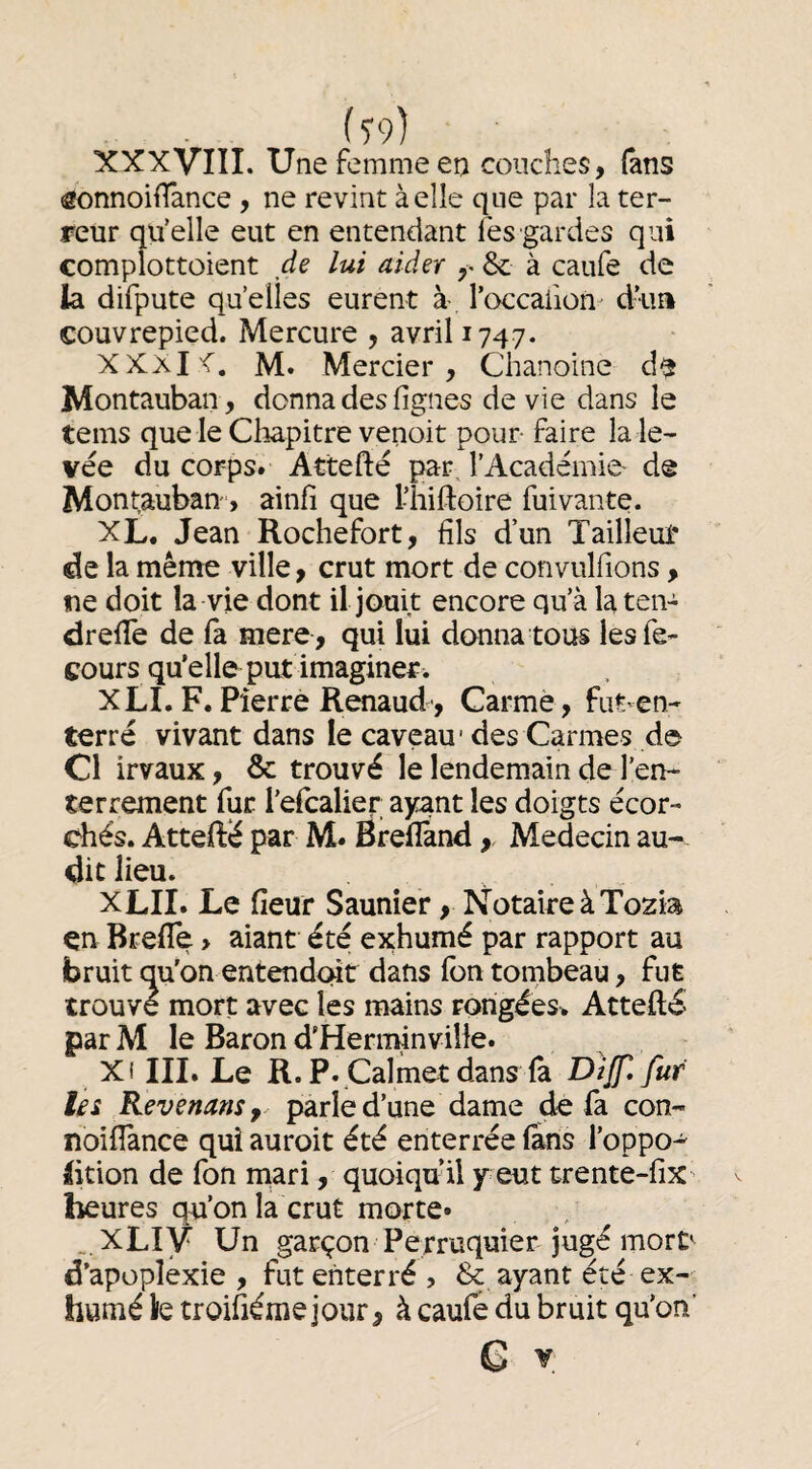XXXVIII. Une femme en couches, fans ôonnoiiTance , ne revint à elle que par la ter¬ reur qu’elle eut en entendant lès gardes qui complottoient de lui aider & à caufe de la difpute quelles eurent à l’occailon- dua couvrepied. Mercure , avril 1747. XXaI'C. M. Mercier, Chanoine d^ Montauban, donna des figues de vie dans le tems que le Chapitre venoit pour faire la le¬ vée du corps. Attefté par. l’Académie- de Montauban , ainfi que l-hifloire fuivante. XL. Jean Rochefort, fils d’un Tailleuf de la même ville, crut mort de convulfions, ne doit la vie dont il jouit encore qu’à la ten- drelTe de fa mere , qui lui donna tous lesfe- cours qu’elle put imaginer. XLI. F. Pierre Renaud', Carme, fiitvcn- terré vivant dans le caveau'des Carmes de Cl irvaux, & trouvé le lendemain de l’en¬ terrement fur l’elcalier ayant les doigts écor- chés. Attefté par M. Brefland,, Médecin au¬ dit lieu. XLII. Le fieur Saunier, Notaire à Tozia en Brefle, aiant été exhumé par rapport au bruit qu'on entendeur dans ion tombeau, fut trouve mort avec les mains rorigées> Attefté par M le Baron d'Herminville. Xi III. Le R. P. Cal met dans (à Diff.fur les RevenanSf parle d’une dame de fa con- noifiance qui auroit été enterrée (ans l’oppo-^ lition de fon niari, quoiqu’il y eut trente-fîx heures qu’on la crut morte» _,XLiy Un garçon Perruquier jugé mort d’apoplexie , fut enterré , & ayant été ex¬ humé lie troifiéme jour, à caufe du bruit qu’on C X