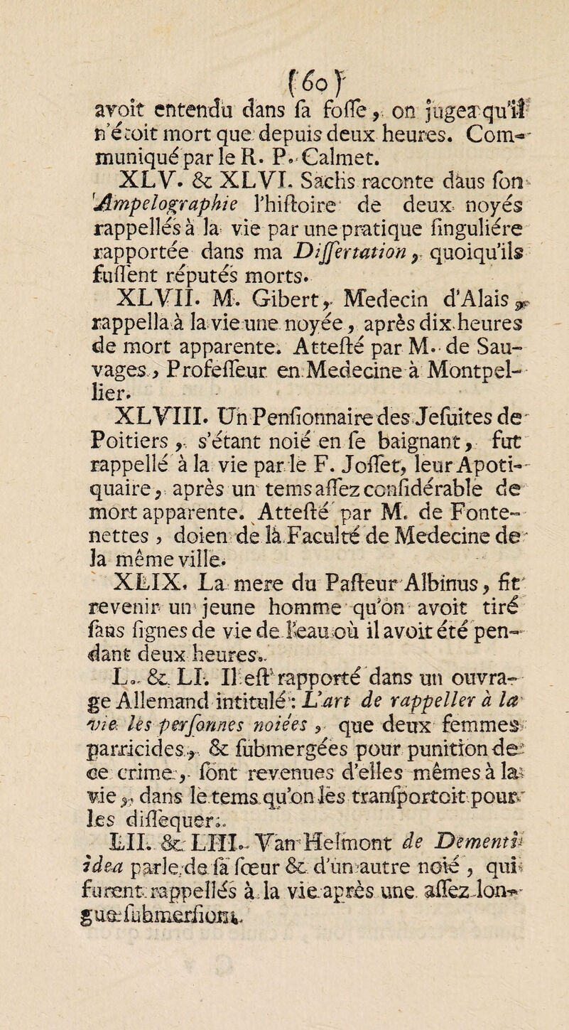 aroît entendu dans fa folleon lugeæqutf n’écüit mort que depuis deux heures. Com^' muniquéparle R. P.^Caîmet. XLV. & XLVI. Sachs raconte dàus Ibn- 'Ampelographie Thiftoire' de deux-- noyés rappelles à la^ vie par une pratique finguliére rapportée dans ma Dijfertation y quoiqu’ils fuflént réputés morts. XLVII. M. Gibert^- M'edecin d’Alais^ rappella à la vie une noyée, après dix-heures de mort apparente. Attefté par M.-de Sau- vages.> ProfelTeur en Medecine à Montpel¬ lier. XLVIII. üh Penlionnaire des Jeluites de' Poitiers,-, s’étant noié en le baignant, fut rappellé à la vie par le F. JolTet, leur ApotL- quaire , après un tems allez confidérable de mort apparente. ^Attefté'par M. de Fonte- nettes 5 doien de îâ.Faculté de Medecine de la même villes XLIX. La. mere du PafleurAIbinus, fît revenir un^ jeune homme qu’on avoit tiré fans lignes de viede &au où il avoit été pen¬ dant deux heures.. L.. &,LL Il-eft^rappoîté dans un ouvra¬ ge Allemand intitulé: L’^rr de rappeller à la via lés perfonnes noiées , que deux femmes parricides., & fubmergées pour punition de- ce crime:,- fônt revenues d’elles mêmes à la^ viedans lè.temaqu’on lès tranfportoitpour».' les dillèquerL LIL, Sl'LIÎI-YamHeîmont de Dèmenth Idaa parle/de fa fœur & d unïautre noie , quî« furent; rappellés àda vie après une. afiez-lon-s»- § u&fubiïierfiüii 4.