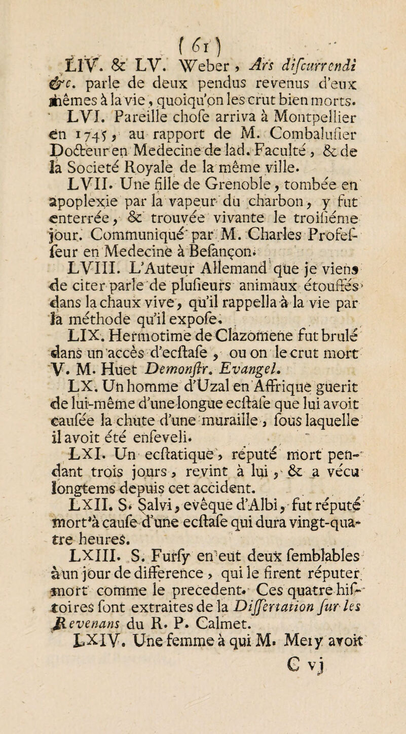 f <^0 &' LV. Weber > Ars difciirrcndt f^c, parle de deux pendus revenus d’eux ihêmes à la vie, quoiqu'on les crut bien morts. ‘ LVl. Pareille chofe arriva à Montpellier en 1745 J au rapport de M. Combalufier Dodbenr en Medecine de lad. Faculté, & de la Société Royale de la même ville. LVII. Une fille de Grenoble, tombée en apoplexie par la vapeur du charbon, y fut enterrée, & trouvée vivante le troifiéme jour. Communiqué* par M. Charles ProfeF feur en Medecine à Befançoni LVIII. L’Auteur Allemand’que je viens Re citer parîe’de plufieurs animaux étouffés^ dans la chaux vive, qu’il rappella à la vie par jâ méthode qu’il expofe. LIX. Hermotime de Clazorriene fut brûlé dans un accès d’eeftafe , ou on le crut mort V. M. Huet Demonflr, EvangeL LX. Un homme d’Üzal en AfFriqué guérit de lui-même d’unelongue edfafe que lui avoit caufée la chute d’une muraille J fouslaquelle il avoit été enfeveli. _ LXI. Un eeftatique^ réputé mort pen- dànt trois jours, revint à lui , 6c _a vécu‘ îongtems depuis cet accident. , , LXII, S* ^alvi, evêqued’AIbi^ futréputé' mort*à caufe d'une eeftafe qui dura vingt-qua* tre heures. LXIII. S. Furfy en'eut deux fembîables àun jour de dilFerence > qui le firent réputet; înorf comme le precedent* Ces quatre hif-’ toiresfont extraites de la Differtaiion fur ies evenans du R. P. Calmet. LXIV. Une femme à qui M. Meiy avoit' G vj