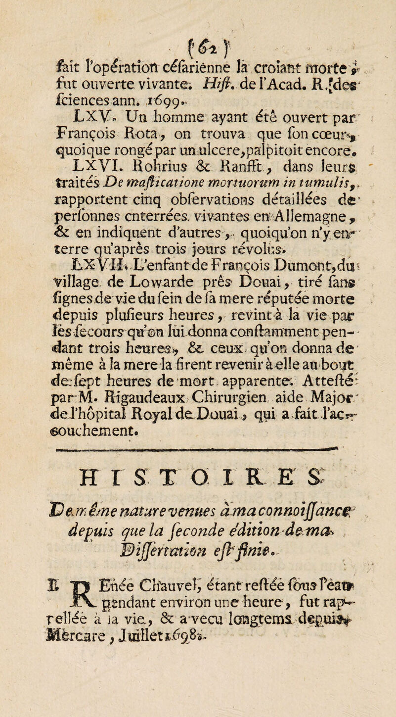 fait Top^ration célariênne là croîant morte’r fiit ouverte vivante. Hifi, de TAcad. R .[des* fciencesann. 1699,- LXV» Un homme ayant été ouvert par/ François Rota, on trouva que fon cœur^^, quoique rongé par unelcere,palpitüit encore. LXVI. Rohrius & RanfFt, dans leurs traités De majîicatione mortuorum in tumuliSf^ rapportent cinq obfervations détaillées dc’ perfonnes enterrées, vivantes en Allemagne ^ & en indiquent d’autres, quoiqu’on n'y en*’ terre qu après trois jours révolus. UXV'Iî* L’enfont de François Dumoîit,diîi village de Lowarde prês’ Douai, tiré fan® lignes de vie du fein de fa mere réputée morte depuis plufîeurs heures, revint à la vie par les fecours^qu’on lui donna conftammenc pen¬ dant trois heures 0, & ceux qu on donna de’ même à la mere la firent revenir àelle au bout de:fept heures de mort apparente. Attefté parM. Rigaudeaux Chirurgien aide Major/ de.rhôpitaî RoyaldeDauai., qui a.fait l’aCfT' «ouchement. H I s: T o; I R E s: De même nature venues à ma connoijjanc^r depuis que la fécondé édition de.mch Wiffertmion eftfinie.^ E *0 Ehéé Chauve!^ étant reftéèf6usréatt< pendant environ une heure, fut rap^- reliée à ja vie, & a vecu loagtema depuiî^ Mèrcare ; Juillet Î.698Ï*