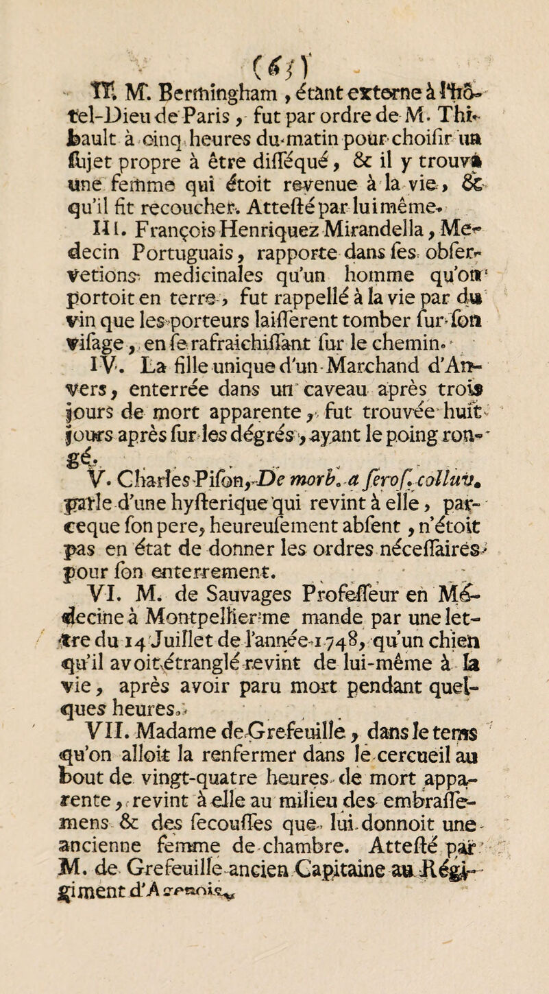 îïl M*. Bertîiîngham , étant externe à î%g- tel-Dieiî de Paris, fut par ordre de M. Thî*- l^ault à oinq. heures du'matin pour choifir lia (lijet propre à être difTéqué, & il y trou7à une femme qui étoit revenue à la vie » & qu’il fît recoucher. Atteftépar luimême» Ili. FrançoisHenriquezMirandelIa^Met- decin Portuguais, rapporte dans fes= obfer- Vetions^ médicinales qu’un homme qu'o»' fjortoit en terra > fut rappellé à la vie par dw vin que les^^porteurs laifTerent tomber lur’ fon vifage , enierafraichiiTant fur le chemin.^ IV. La fille unique d'un Marchand d’Aîî- vers, enterrée dans un caveau après trois jours de mort apparente fut trouvée* huft- jours après fur les dégrés > ayant le poing ron- * gé-.. . . - . V* GharîeS'Pifbn^-Dc morh, a J'ewf.xolluv» fratle d'une hyfierique qui revint à elle» paç-- ceque fon pere, heureufement abfent, n étoit pas en état de donner les ordres nécefiàirés^ pour fon enterrement. _ ^ ^ VI. M. de Sauvages Profefleur eh Mé¬ decine à Montpeliier-me mande par une let- «Jtre du 14 Juillet de l’année-iyqS, qu’un chieïi qu’il avoitx^étranglé revint de lui-même à la vie, après avoir paru mort pendant quel¬ ques heures.'^ VII. Madame deX^refemlle , dansletems qu’on alloit la renfermer dans lé cercueil m bout de vingt-quatre heures-- de mort appa¬ rente revint à elle au milieu des embrafle- mens & des fecoufïès que- lui.donnoit une- ancienne fenune de chambre. Attefté par ' M, de Grefeuille ancien Capitaine ÿ ment d'-A ir^noiç^