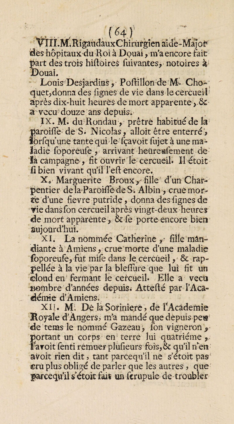 'FIIÎ.MéRigaüdàuxChirùfgîen aide-M^of «dès hôpitaux du Roi à Douai, m’a encore fait l^art des trois hiftoires fui vantes, notoires k' Douai. Louis-Desjardins, PoRîllonReM^ Cho-; quet,donna des fignes de vie dans lecercueiî^ après dix^huit heures de mort apparonte à vecu 'douze ans depuis.’ IX. M. du Rondau-, prêtrè habitué de la- paroiflc' de S» Nicolas, alloit être enterré', îprfqu une tante qui le Tçavoit fujet à une ma¬ ladie foporèufe , arrivant heüreufement de¬ là campagne, fit ouvrir le- cercueil» Il étoit Il bien vivant qu’il l’efl: encore. Xs' Marguerite Brouxy fille’ d’un Char¬ pentier dela^Parôïfiè de S. Albin, crue mor^ tQ d’une fièvre putride, donna des fignes de rie dansfon cercueil après vingt-deux heures de mort apparente , & fe porte^encore bien sujourdliui. XI. La nommée Catherine fille men¬ diante à Amiens , crue'morte d’une maladie foporeufe, fut mife dans le cercueil, & rap- pellée à la vie par la bleflure que lui fit un doud en’fermant lè cercueil. Elle a vécu l'iombre d’années depuis* Attefté par l’Aca¬ démie d’Amiens. XIJ. Mi Dé la Sorînieré, de PAcâdefnie Koyale d’Angers, m’a mandé que depuis pe« de tems le nommé Gazeau', fon vigneron portant un corps en terre lui quatrième , î'aToit fenti rémuei- pîufîeurs foïs,& qu’il nen aVoit rien dit, tant parcequ’il ne s’étoit pas' cru plus obligé de parler que les autres, que farceqvi’il s’étoit faii un fcrupule de troubler