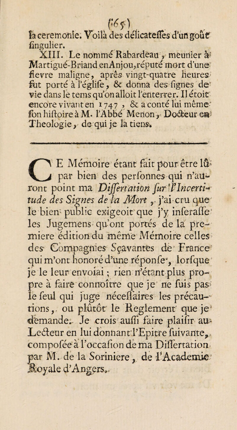 îa Geremonîe. Voila dés délicatellès d’uftgoùf fingulier. XIII. Le nommé Rabardéau , mèutlier à* Martigué-Briand enAnjoU;,réputé mort d’une^ fievre maligne, après vingt-quatre îieureS' Rit porte à l’églife, & donna des Lignes de’' vie dans le tems qu on alîoit reriterrer. Il étoit encore vivant en 1747 ’ & a conté lui même fon hiftoire à M. l’AbBé Merton ,• Douleur Théologiede qpi je là tiens» C' E Mémoire étant fait pour être lû- par bien des per bonnes qui n’au^ ront point ma Dijfmation furirîncerti-* îude des Signes de In M.ort y j’ai cru que ’ le biem public exigeoit que j’y inferaffe' les Jugemens^ qu’ont portés de la pre¬ mière édition du même Mémoire celles^ des' Compagnies Sçavantes dè' France’ qui m’ont honoré d’une réponfe, lorfque ’ je le leur envoiai ; rien n’étant plus pro¬ pre à faire Gonnoîrre que je' ne fuis pas’ le feul qui juge néeefl'aires les précau-- tions,, ou plutôt le Reglement que je’ demande;^ Je crois' aufii faire plaifir- au- Leéleur en lui donnantd’Epitre fuivante^,. compoféeà roccafion dé ma Differtation* par M. de la Soriniere., de T Academie^ Royale d’Angers^.