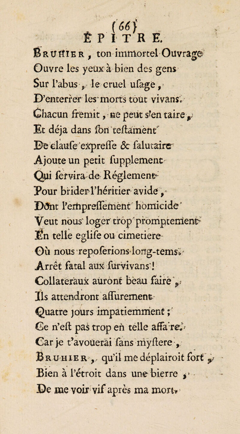 (66j _ Ê P I T R E, Bruiîier, ton imtîiortel'Ouvrage' Ouvre les yeüx à bien des gens Sur l’abus ^ le cruel ufagè, D’enterrer les^ morts tout vivans»’ Chacun frémit, ne peut s’en taire Et déjà dans fbn'teftamèht De elaufe e^reffe ôc falutaire Ajoute un petit fupplement fer vira de Réglement- Pour brider rhéritier avidey D(5nt l’eîtipreflefnènt homicide' Veut nous' loger trop promptement- lÉn telle eglife ou cimetiere Où nous repoferions long-temsv Arrêt fatal aux furVîvans'l Collatéraux auront beau faire Ils attendront affurement^- Quatre jours impatiemment Ce n’ell pas trop en télle affa’re.’^ Car je t’avoüetâi fans niÿflere , B R U H lE R qu’il me déplairoit fort Bien à l’étroit dans une bierre • De me voir vif après ma mort^ ‘