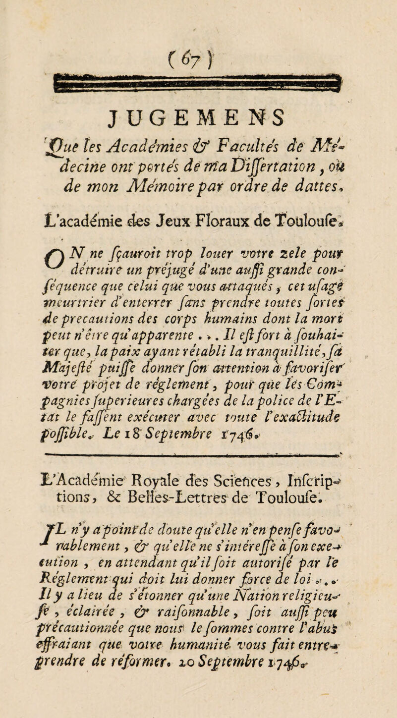 JÜGEMENS jQuâ tes Acadénies if Facultés de àecïne ont pertes dé nia Dijjertation, ou de mon Aîemoire par ordre de dattes^ L’académie des Jeux Floraux de Toüloulei ^ N ne fçaurait trop louer votre zeîe pouf ^ détruire un préjugé d'une auffi grande con-' féquence que celui que vous attaqués ^ cet ufagè meurtrier d'enterrer fans prendre toutes for test de précautions des corps humams dont la mari: peut nêtre qu apparente . ^, Il ejî fort à fouhai^ ter que, la paix ayant rétabli la trancpullîté,fci Majefté puijfe donner fon anemion afavorijer Votre projet de réglement , pour que les €ôm-^ pagnies fuperieures chargées de la police de l'E¬ tat le fanent exécuter avec toute l'exaÛituâe pojjîble^ Le iB' Septembre L’Académie Royale des Sciences, Infcrip-^ tionsj & Belies-Lettrès de Touloufe. 7L n'y apointde doute quelle nen penfefavo^ pablement, ef qu'elle ne s'imérejfe afonexe-* tution , en attendant qu'il foit autorifé par le Reglement qui doit lui donner force de loi Il y a lieu de setonner qu'une Nation religieu-^ fe , éclairée , tér raifonnable, foit aujji peu précautionnée que nous^ le fommes contre l'abut effraiant que voire humanité^ vous fait entrer- prendre de réformer» xo Septembre 17^0^
