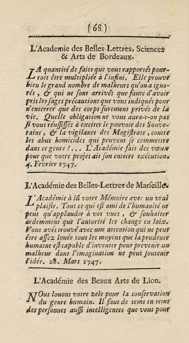 L’Academie des Belles-Lettres, Sciences’ & Arts de Bordeaux. Z A quantité de faits que vous rapportés pouf- roit être multipliée à t infinie Elle prouvé hien le grand nombre de malheurs quonaigno^' rés , é}' qui ne font arrivés que faute d'avoir pris lesfages précautions que vous indiqués pour n enterrer que des corps Jurement privés de la 'Vie, Quelle obligation ne vous aura-t-on pas fi vous réujjijfés a exciter le pouvoir des Souve- vains y & Itt vigilance des Magijîrats , contré les abus homicides qui peuvent fe commettre dans ce genre / .. .■ U Académie fait des vœux pour que votre projet ait fan entkre exécutions 4'. Février f 747»-^ L’Academie des Beîles-Lettres de MaTreilîé^' T'Académie à lu votre Mémoire avec un vrai plaijîr,'> Fout ce qui efi ami de l'humanité né peut qu'applaudir à vos vues y & fouhaiter ardemment que l'autorité les change en loixa Vous avés trouvé avec une unemion qui ne peut' être ajfez louée tous les moyens que laprudence humaine eji capable d'inventer pour prévenir um malheur dont l'imagination ne peut Joutenif i-idée, 28, Mars 1747. L’Académie des Beaux Arts de Lion, fjOus louons votre zelepour la confervatioré du genre humain. Il faut de tems en temS deS’perfonnes aujp imelligentes que vous pouf,