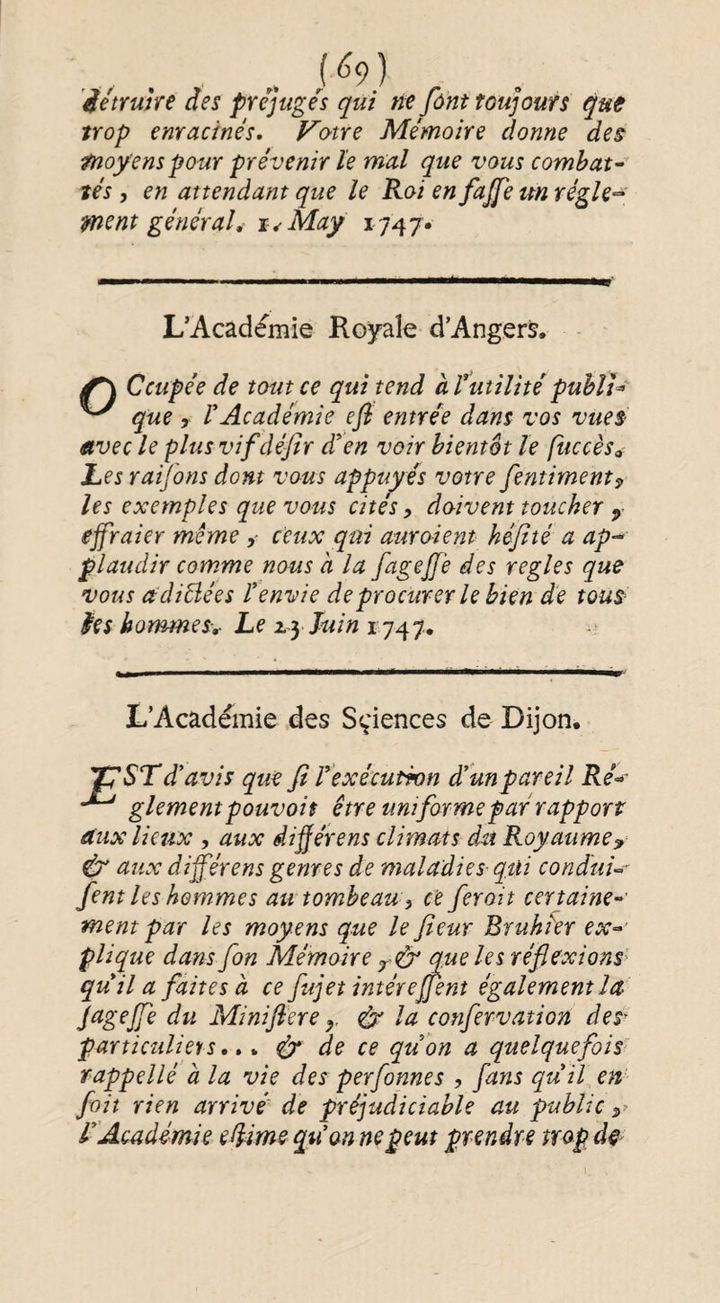 „ (^9) ’iétruhe des prejuge'^s qui ne fônt toujours qut trop enracinés. Vo^tre Mémoire donne des moyens pour prévenir ïe mal que vous combat^ tés, en attendant que le Roi en fajfe un régle-^ msnt général,- i^May L’Académie Royale d’Angers. f \ Ccupée de tout ce qui tend aTutilitépuhîU ^ que r VAcadémie efi entrée dans vos vues- itvec le plus vif défir di’en voir bientôt le fuccès<. Les raifons dont vous appuyés votre fentiment^ les exemples que vous cités, doivent toucher ejfraier meme , ceux qui auroient kéfité a ap-^ plaudir comme nous a la fagejje des réglés que vous adiBées tenvie de procurer le bien de tous ies hommes-,- Le Juin 1747. L’Académie des Sçiences de Dijon. 'TJST d* avis que fi Texécutwn à! un pareil Ré^ glement pouvait être uniforme par rapport aux lieux , aux diÿérens climats du Royaume^ & aux différens genres de maladies qui condui^r fient les hommes au tombeau, ce ferait certaine¬ ment par les moyens que le fleur Bruhkr ex^’ plique dans fon Mémoire que les réflexions^ quila faites à ce fujet intérefjent également la JageJfe du Minifiere ^ la confervation des^ particuliers, éT de ce quon a quelquefois rappellé à la vie des perfonnes , fans qu il en fait rien arrivé de préjudiciable au public TAoadémie edime quon ne peut prendre mpd^ i.