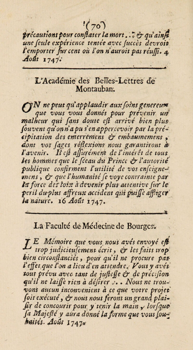 '(yo) frécaüîtonspour confiater la mon » '.o& quain^ une feule expérience tentée avec Juccès devroh Vemportef ]kr cent où Von n aurait pas réujjî, 4 jioût 1747V L* *Académié des BeÏÏes-Lettres de Montauban; ne peut qü* applaudir auséfoins genereim que vous vous donnés pour prévenir un malheur qui fans doute efl arrivé bien plus fouvent quon n apu senappercevoÎT par lapré^' iipitation des emerréniens & embaumemens dont vos fqges^ réflexions nous garantiront k Vavenir. Il efi affinfémerà de Vintérêt de tous hs hommes- que le fceau du PrinCe îVx Vautorité publique confirment Vutilité de vos enfeigne^^ mens, ^ que Vhumanité fe voye contrainte par lit force deî loix à devenir plus^ attentive furie péril duflus affreux accident qiHpuifie affliger’ la nature, 16 Août 1747. La F acuité de Médecine de Bourges^; T E Mémoire que vous_ nous ayés envoyé efi *7^ trop judicieufemenp écrit, ^ les faits trop bien circonfianciés, pour quil ne procure pa^ V effet.que Von a lieu d^ en attendre,: Vous y avés- tout prévu avec tant de juftefie & (fe précifîon^ qu il ne laiffle rien à défirer . Nous ne trou-^ vous aucun inconvénient a ce que votre projet fait exécuté, & nous nous ferons un grand plat-» fir de concourirpQur^ y tenir la main ^ lorfque' fa Majefié y aura donné la forme que vous kaiiéi. Août 1747»^