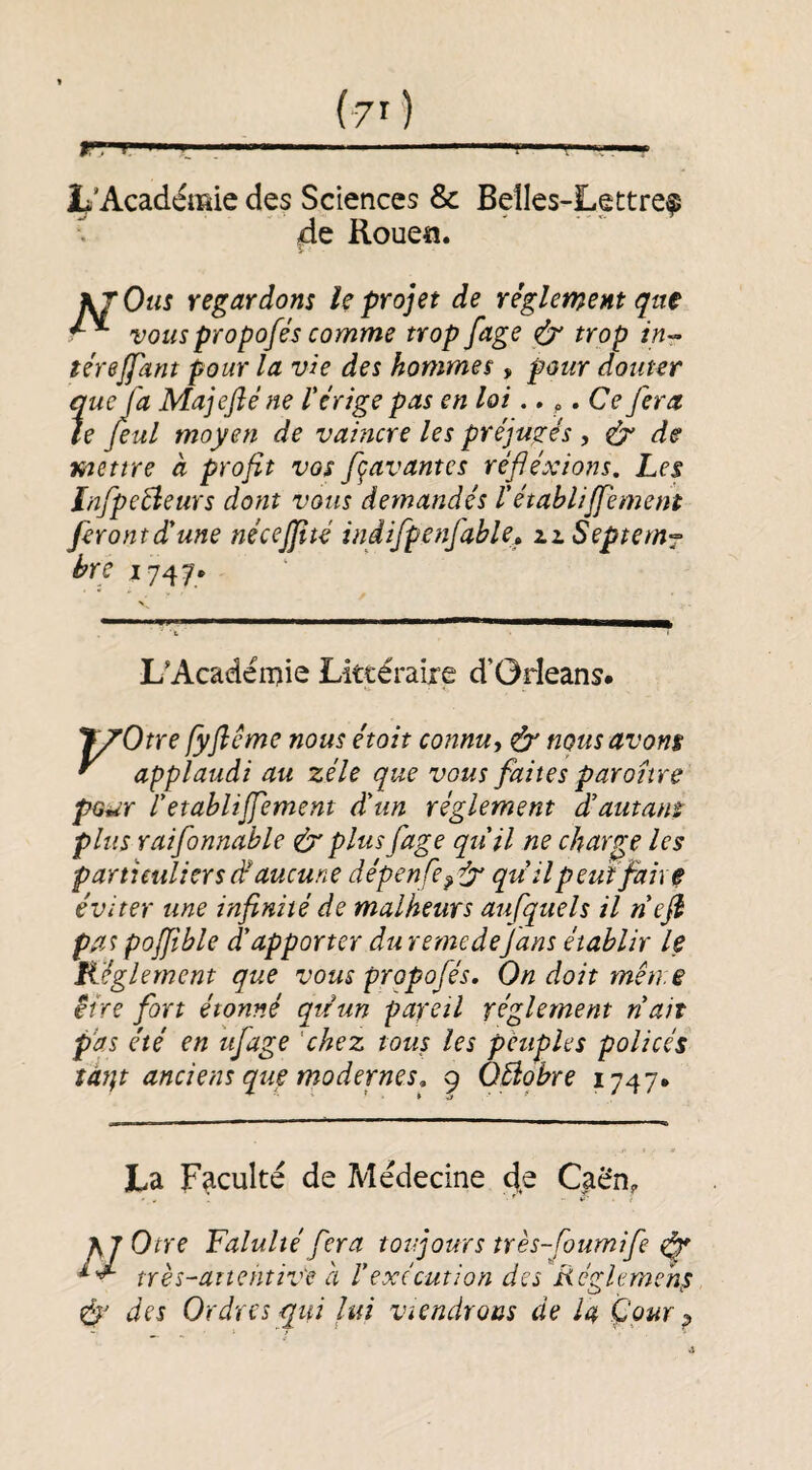 Jb'Acadéffîie des Sciences & Belles-Lettre^ ^ de Rouea. J^Otis regardons le projet de réglement qa€ vouspropofés comme trop fage trop in-- térejfant pour la vie des hommes, pour douter ?'ueja Majefté ne V érige pas en loi. » ^ *Ce fera e feul moyen de vaincre les préjugés , ^ de mettre à profit vos fçavantes réfiéxions. Les Infpeéîeurs dont vous demandés l'établijfement feront dé une nécejftté indifpettfable» iiSeptem^ bre 1747» L'Acadérnie Littéraire d’Orleans# TyOtre fyfiême nous étoit connu, ô' nous avons ^ applaudi au zélé que vous faites paronre pour P établi jfement d'un réglement d'autans plus raifonnable & plus fage qu'il ne charge les particuliers d‘ aucune dépenfe^^ qudl peut fait ^ éviter une infinité de malheurs aufquels il nejh pa^ poffible d'apporter du rernedefans établir le Kéglernent que vous propofés. On doit mètre être fort étonné quun pareil réglement n'ait pas été en ufage ‘chez tous les peuples policés îàt}t anciens que modernes. 9 QBobre 1747* La Faculté de Médecine Caén, KjOtre Falultéfera toujours très-foumife ^ très-attentive à l'exécution des Rcglemchs des Ordres qui lui viendrons de la Çpur p