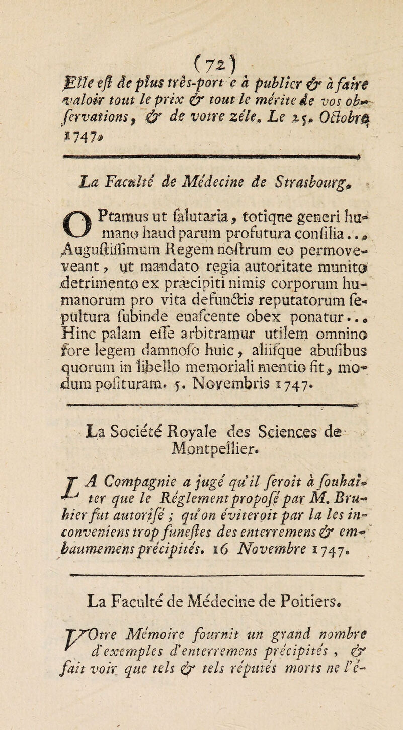 (7-2 ) , ^ÏU efl de plus tr ès-port e à publier ^ à faire ^faloir tout le prix à' tout le mérite de vos fervationSf Ù’ de votre zéléLe ip OéiobrS^ 2 747^ La Faculté de Médecine de Strasbourg» OPtaraus ut làîutaria, totiqu^ geueri ha» man^ haud parum profutura confilia.. Auguftilîimum Regem noftrum eo permove- veant, ut raaudato regia autoritate munit(3 detrimento ex præcipiti nimis corporum hu- manorum pro vita defunâris reputatorum fe- pultura fubinde enafcente obex ponatur.. « Hinc paîani elfe arbitramur utiîem omnino fore legem damnofo huic, aliilque abufibus quorum in îibello memoriali mentio ht., mo» dum pofituram. 5. Noyembris 1747* La Société Royale des Sciences de- Montpellier. Z A Compagnie a jugé quil ferait à fouhai^ ter que le Réglementpropofipar M, Bru-^ hier fut autorifé ; qu on éviterait par la les in-’ conveniens trop funeftes des enterremens ér em^, ' baumemensprécipités» 16 Novembre 1747. La Faculté de Médecine de Poitiers. TT'Otre Mémoire fournit un grand nombre ^ d'exemples d'enterremens précipités , (cT fait voir que tels dr tels réputés morts ne Vé-