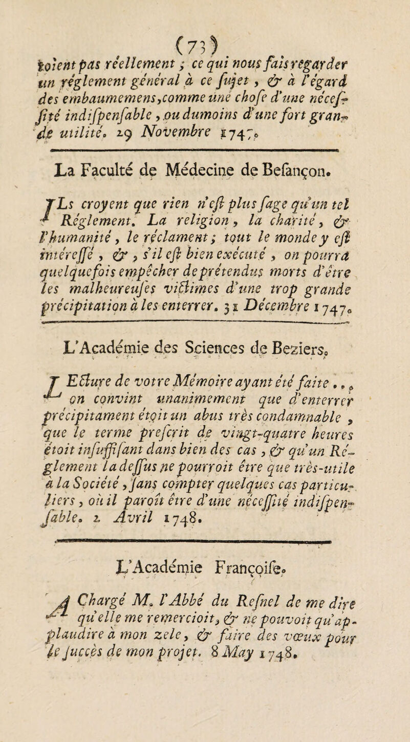 (73). iokntpas réellement ; ce qui nous fais regarder un réglement général à ce fujet, ^ à f égard des embaumemensycomme uné chofe d'une nécefr Jité indifpenfable y oudumoins d'une fort gran?> ''dp utilité» ^9 Novembre 1747,6 La Faculté de Médecine de Befànçon. /Ls croyent que rien n efl plus fage qtt un tel Réglement, La religion y la charité y ^ V humanité y le réclament ; tout le monde y efi intérejfé , (py ? s il efl bien exécuté y on pourra quelquefois empêcher de prétendus morts d'être les malheureufes viftimes d'une trop grands précipitation à les enterrer, 31 Décembre 1747» L'Apdémie des Sciences de Besierso J EBure de votre Mémoire ayant été faite,, ^ on convint unanimement que d'enterrer précipitament étgit un abus très condamnable , que le terme prefcrit de vingt-quatre Heures était infufifant dans bien des cas , gy qu'un Ré¬ glement la dejfus ne pourvoit être que très-utile à la Société djans compter quelques cas particur. lier s y oîiil paroit être d'une nécejfité tndifpen^ fable, L Avril 1748. ’ L’Académie Françoife» A Chargé M, l'Abbé du Refnel de me dire ^ quelle me remer doit y dy ne pouvait qu ap¬ plaudir e a mon zeky fy faire des vœux pour Ujuccès de mon projet. 8 May 1748.