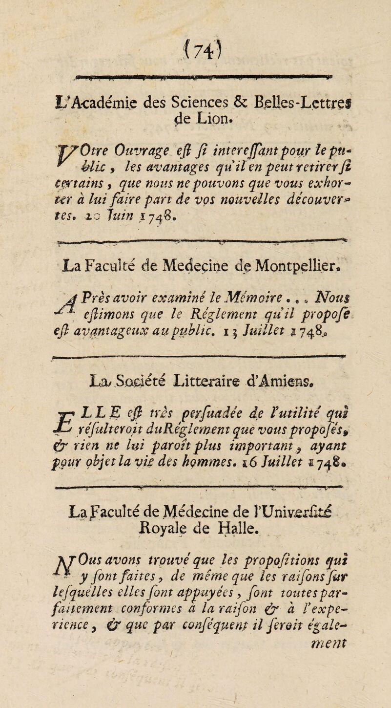 i74) L*Académie des Sciences & Belles-Lcttref de Lion. T/’Otre Ouvrage efi fî interejfam pour le pu* ^ èlic y les avantages quil en peut retirer fi c^tains, que nous ne pouvons que vous exhor-* ur à lui faire part de vçs nouvelles découver-^ tes. 20 Juin Î74S. La Faculté de Medeçine de Montpellier. J Près avoir examiné le Mémoire.,. iVb«i efiimons que le Règlement quil propofi efi avantageux au public, 15 Juillet 1748^ La/ Sadéte Littéraire d’Amiens. LL ^ efi très perfuadee de l'utilité qui réfulteroit duRéglement que vous propofis^ téx rien ne lui par oh plus important ^ ayant pour objet la vif des hommes. î6 Juillet 1748. F La faculté de Médecine de l’Univerlité Royale de Halle. prOus avons trouvé que les propofi tions qui -y font faites y de même que les raifinsfut lefquélles elles font appuyées, font toutes par* faitement conformes a la raifon ^ a Pexpe^ rience y ^ que par confiquent il firoit égale- ment