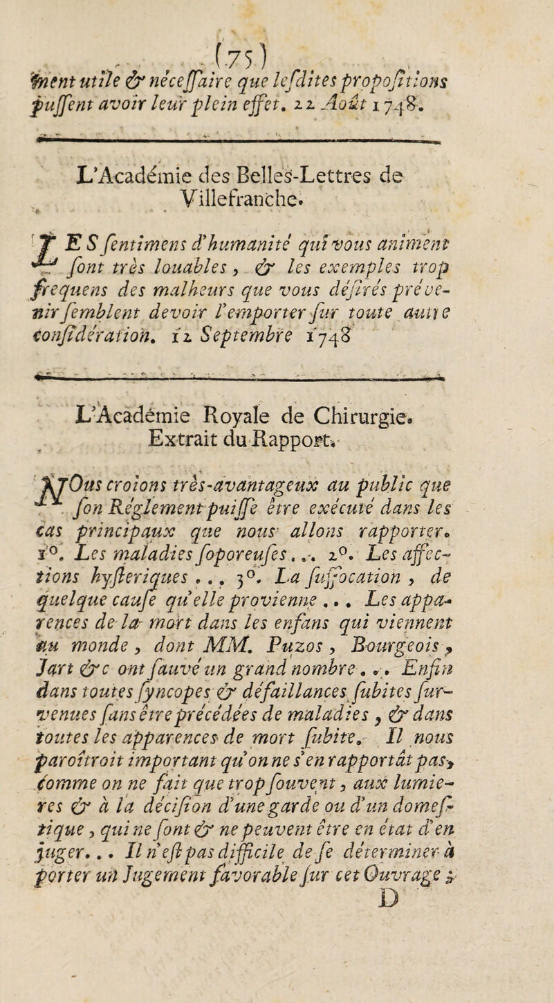 , -^75) '^entutih &néceffahe que lefditespropojitions fujfent avoir km plein effet, zl Août 1748. L’Académie des Belles-Lettres de Villefranche. TES fentimenî d'humanité qui vous animent font très louables , - les exemples trop frequens des malheurs que vous déjlrés préve¬ nir femblent devoir l’emporter fur toute aume confidératioH, iz Septembre 174S L’Académie Royale de Chirurgie. Extrait du Rapport» ’ %jOus crolons très-avantageux au public que . fin Réglementpuiffe être exécuté dans les cas principaux que nous' allons rapporter» i f Les maladies foporeufes,, , z^. Les affec¬ tions hyfleriques , ., 3®. La fuffocation , de quelque caufe qu elle provienne ,,, Les appa¬ rences de la- mort dans les enfans qui viennent monde , dont MM. Puzos , Bourgeois ^ Jart ^c ont fauve un grand nombre, », Enfin dans toutes fyncopes:& défaillancesJubites fur- venues fans être précédées de maladies, & dans toutes les apparences de mort fubite,- Il nous paroitroit important quon ne s’en rapportâtpasy éomme on ne fait que trop fouvent, aux lumiè¬ res & à ta décifion d’une garde ou d’un domefi tique, qui ne font lér ne peuvent être en état d’en figer,., Il n’eftpas diffcile^ de fe déterminer à porter un Jugement favorable fur cet Ouvrage i,- D