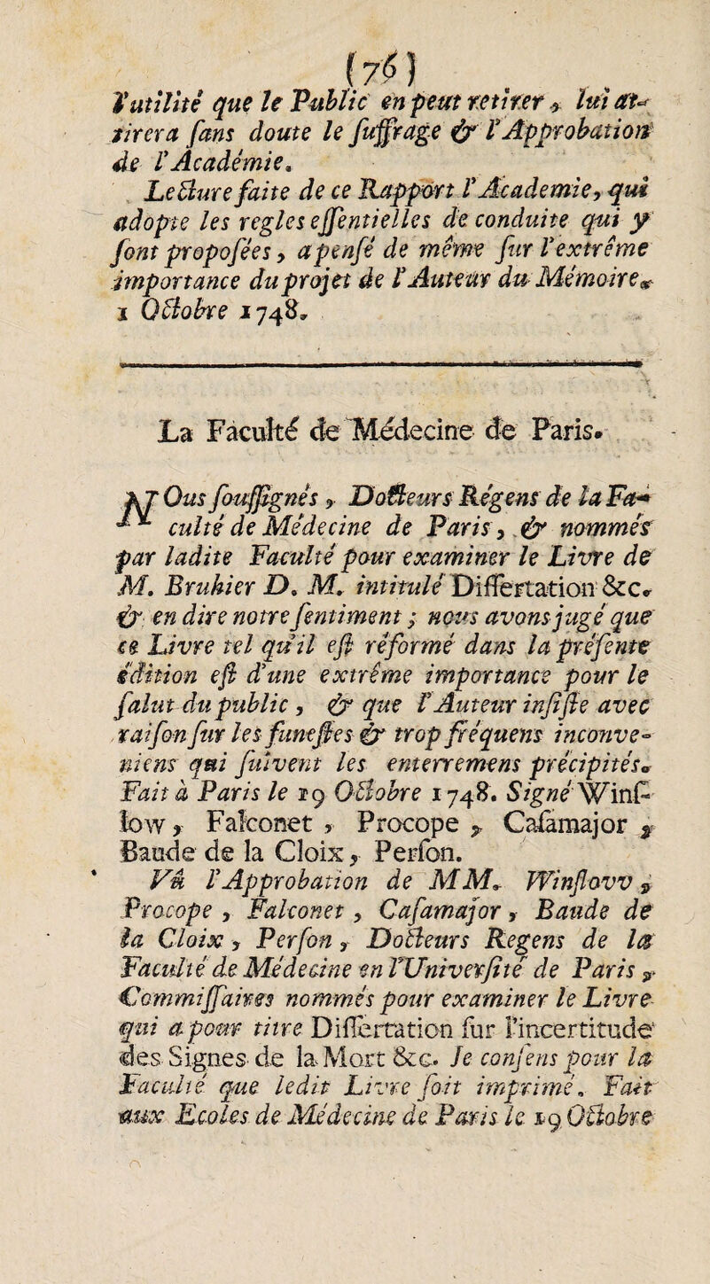 f7<55 . . ïaîîîitê que U Public en peut mirer lui au tirer A fans doute le fuÿrage (cr ï Approbation de ïAcadémie^ , Le Hure faite de ce Bjtppmtr Academie, qui adopte les réglés ejfentielles de conduite qui y font propofées, apenfé de même fur Vextrême importance du projet de lAutem du- Mémoire^ ï QHobre 174&, La Fàcuîté de ^Médecine de Paris»- f^Ous fouf^nês 9 UoÛeurs Régens de la Fa* cuité de Médecine de Paris, nomméf par ladite Faeulté pour examiner le Livre de M, Bruhier D» M, Diiîêrtation &c.^ en dire notre fentiment ; nous avons jugé que ce Livre tel qu il efi réformé dans la préfente édition efi d'une extrême importance pour le falut du public, éy que V Auteur infifte avec vaifon fur les fimefies h trop fréquens inconve^ niens qui fuivent les enterremens précipités^ Fait à Paris le 19 Ollohre 1748. Signé'^\XiF low y Fakonet , Procope y Cafamajor ^ Bande de la Cloix y Pepibn. Vu rApprobation de MM^ Winjîovv y Procope 9 Fakonet, Cafamajor , Bande de la Cloix 9 Perfon y Doaeurs Regens de ks Faculté de Méde aine en TUniverfité de Paris y Commifiahes nommés pour examiner le Livre qui apom titre Diflèrraticn fur l’incertitude' des Signes de la Mort &c. Je confens pour la iacuité que ledit Livre fait imprimé, Fait aux Ecoles de Médecine de Paris le jtç OBobre