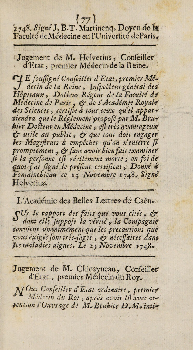 {7?) 't 748. Signé J. B. T. Martirienq) Do^en de îa Faculté deMédecine en l’Univerfite deParis» Jugement de M. Heîvetius, Confeiller d’Etat, premier Médecin de la Reine. ^ E foujfîgné Confeilter d'Etat,premkr J decin de la Reine, Infpe^eur général des Hôpitaux, Doéleur Régent de la Faculté de Medecine de Paris ^ & de l'Académie Royale des Sciences, certifie à tous- ceux qu il appar-* tiendra que le Réglemem propofépar M, Bru^' hier DoÜeur en Médecine >> efi très avantageux] ^ utile au public y & que tout doit engager les Magifirats à empêcher qu on n enferre fi promptement ^ ^ fans avoir bien fait examiner Jî la perfonne efi réellement morte ; en foi d'e quoi fai figné le préfent certificat y D-onné « Fontainebleau ce NoVewibre 1748.= Signé HelvetiuSw L’Academie des Belles Lettres* de Caën“. CUr le rapport des faits qm vous cités y dr ^ dont elle fuppofe la vérttéyda Compagnie tonvient Unanimement que les précautions que vous éxigésfcrnt très fages , ^ néce faire s dans les maladies aigues,^ Le Novembre 1748»= Jugement de M. CFiicï>yneaü,‘ Confeilleî?' d’Etat, premier Médecin du Roy. \J Ous^ Confeiller d’Etat ordinaire, premier Aledcan du Roi , après avoir lu avec at-^' temion l'Ouvrage de M* Brukkï D^M»> inû^