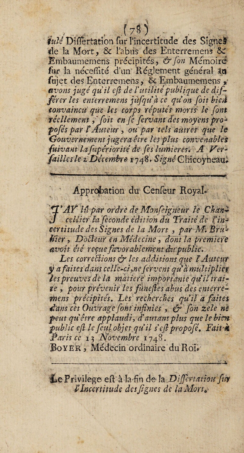 'iulê Diilertation fur rincertîtude des Signe! de la Mort, & Tabus des Enterrement Embaumemens précipités, & fin Mémoire la nécefTité d’un' Réglement général txi fujet des EnterFemehs , ^ Embaumemens avons jugé quil efi de rutilité publique de dif¬ férer les ent'erremens jufquà ce qu on fait bieà convaincu que les corps réputés- morts- le font réellement , 'Joit en fe fervant (fes moyens pro '-^ foféspair 1*Auteur, ou par tels aûtref que le Gouvernement juger a être les plus convenables fuivant lafupériorité de fis lumièresr A Ver* failles le Z iDécembre 1748» S'^gwéGbicoÿheau» ' Approbation du’ Genfeur Royal» flAŸ lû par ordre de Manfeîgdeùr te Chan^ J cellier ta fécondé édition du Traité de tin* certitude des Signes de la Mort , par M\ Bru'^ Mer, DbBeur en Medecine, dont la première üvoît été re-çuefan^orabîement dupublîc. Les correBionsfà les additions que ïAuteur y a faites dans cellé*cî,ne fervent qu dmültîplier le s preuves'de la matière importante quil trai¬ te , pour pre'^venir les fünejies abus des enterre^ rnens précipités. Lès' recherches qu il à faites dans cet Ouvrafe foM infinies ^ fin zèle ne peut quêtre applaudi ^ f autant plus que le bien public efi le fiul objet quil s'eff propofé, FaiPà Paris ce 13 Novembre 174S. Boy e r , Médecin ordinaire du Roî»' Ce-Privilège eft à îaEn Dijfertatiou ftir Il Incertitude de s figue s de laMort^-