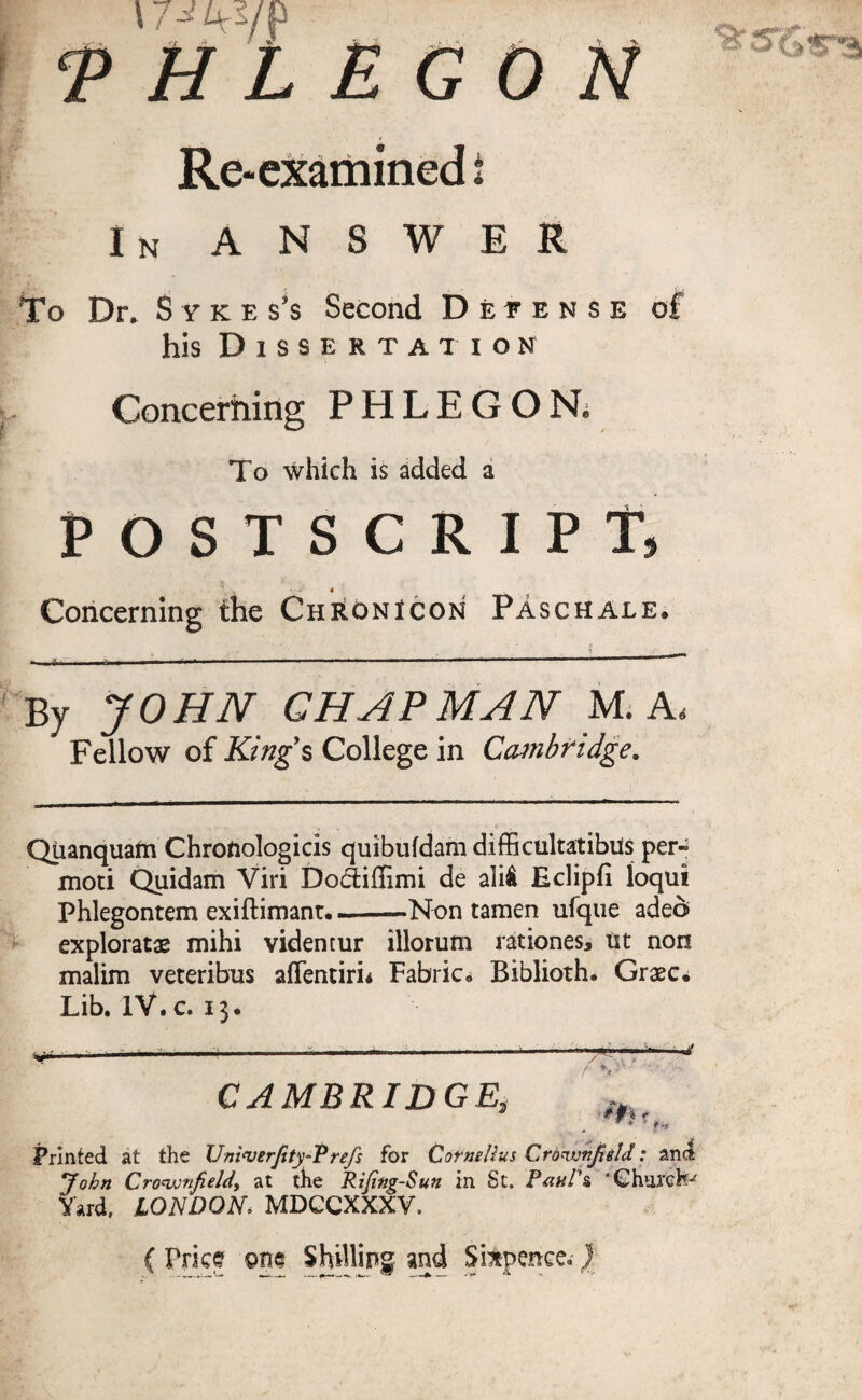 17-^ArVP <P H L E G 0 N Re* examined i In answer To Dr. Syke s’s Second Detense of his Dissertation Concerning PHLEGONi To which is added a POSTSCRIPT, v'V 4 Concerning the Chronicon Paschale. By JOHN CHAPMAN M. Ad Fellow of King's College in Cambridge. Qtianquam Chroftologicis quibufdam difficultatibils per* moti Quidam Viri Dodiffimi de ali& Eclipfi loqtii Phlegontem exiftimanr..—Non tamen tifque adeci> exploratae mihi videntur illorum rationes* tit non malim veteribus afTentiri* Fabric- Biblioth. Grxc* Lib. IV.c. 13. CAMBRIDGE, , * iUt Printed at the Univerjity-Prefs for Cornelius Crbvjnjield: and John Cro'ujnfieldy at the Rijing-Sun in St. Paul's * Churchy Yard, LONDON* MDCCXXXV, { Price pne Shilling and Sixpence.)