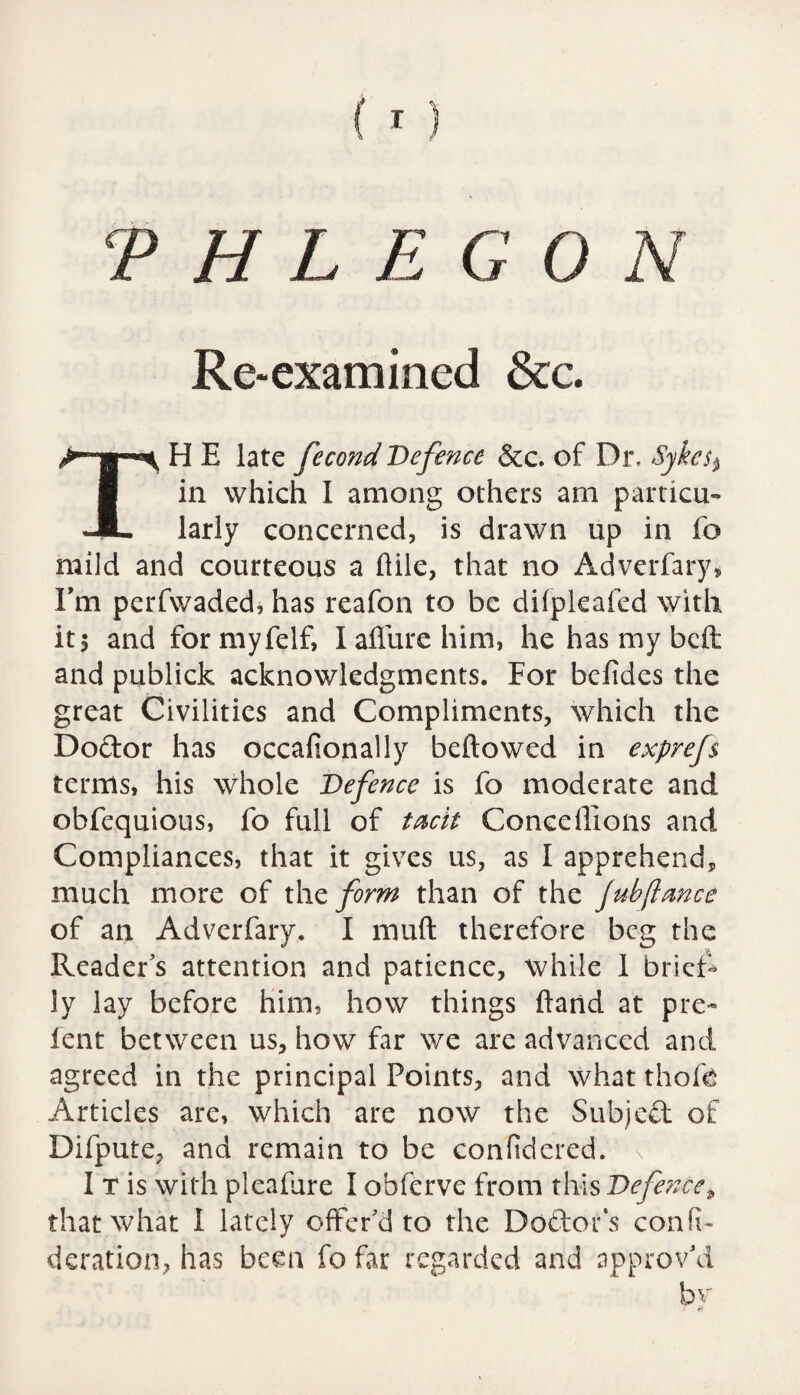 Re-examined &c. TH E late fecond Defence &c. of Dr. Sykes % in which I among others am particu¬ larly concerned, is drawn up in fo mild and courteous a ftile, that no Adverfary, I’m perfwaded, has reafon to be difpleafed with it 5 and formyfelf, I allure him, he has my bell and publick acknowledgments. For befides the great Civilities and Compliments, which the Do&or has occafionally bellowed in exprefs terms, his whole Defence is fo moderate and obfequious, fo full of tacit Concdlions and Compliances, that it gives us, as I apprehend, much more of the form than of the jubflance of an Advcrfary. I mull therefore beg the Reader’s attention and patience, while 1 brief¬ ly lay before him, how things Hand at pre¬ lent between us, how far we are advanced and agreed in the principal Points, and what thole Articles are, which are now the Subject of Difpute, and remain to be confidered. 1 T is with pleafare I obferve from this Defence, that what 1 lately offer’d to the Doctor's confh deration, has been fo far regarded and approv’d hr