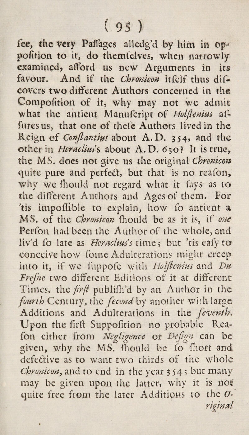 fee, the very Paffages alledg’d by him in op- pofition to it, do themfelves, when narrowly examined, afford us new Arguments in its favour. And if the Chronicon itfelf thus dif- covers two different Authors concerned in the Compofition of it, why may not we admit what the antient Manufcript of Holjlenim af- furesus, that one of thefe Authors lived in the Reign of Conjlantius about A.D. 354, and the other in Heraclms about A.D. 630? It is true, the MS. does not give us the original Chronicon quite pure and perfed, but that is no reafon, why we fhould not regard what it fays as to the different Authors and Ages of them. For #tis impoffible to explain, how fo antient a MS. of the Chronicon fhould be as it is, if one Perfon had been the Author of the whole, and liv'd fo late as Heraclius’s time 5 but 'tis eafy to conceive how fome Adulterations might creep into it, if we fuppofe with Holfienius and Du Trefne two different Editions of it at different Times, the firft publifh’d by an Author in the fourth Century, the fecond by another with large Additions and Adulterations in the [eventh. Upon the firft Supposition no probable Rea- fon either from Negligence or JDefign can be given, why the MS. fhould be fo fhort and defedive as to want two thirds of the whole Chronicon, and to end in the year 354; but many may be given upon the latter, why it is not quite free from the later Additions to the O- yiqinal