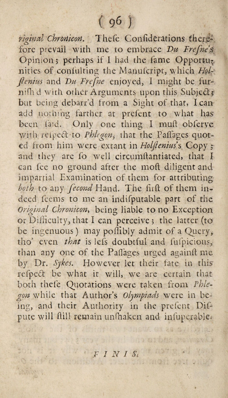 tigind Chronicort. Thefe Confiderations fherg- fore prevail with me to embrace Du FrefneB Opinion $ perhaps if I had the lame Opportu^. nities of confulting the Manulcript, which Flol- fienius and Du Frefne enjoyed, I might be fur- niffid with other Arguments upon this Subject? but being debarfd from a Sight of that, lean add nothing farther at prefent to what has been hard. Only one thing I muft obferve with refpecfto Phlegon, that the Paffages quot» ed from him were extant in Holjleniuss Copy ? and they are fo well circumliantiated, that I can fee no ground after the mod diligent and impartial Examination of them for attributing both to any fecond Hand. The fitfl; of them in¬ deed feems to me an indifputable part of the Original chronicon, being liable to no Exception or Difficulty, that I ean perceive 5 the latter (to be ingenuous) may poflibly admit of a Query, tho’ even that is lefs doubtful and fufpicious, than any one of the PaOages urged againft me by Dr. Sykes. However let their fate in this refpeft be what it will, we are certain that both thefe Quotations were taken'from Phle¬ gon while that Author’s Olympiads were in be¬ ing, and their Authority in the prefent Dip pure will hill remain unffiaken and infuperable. F I N J Si