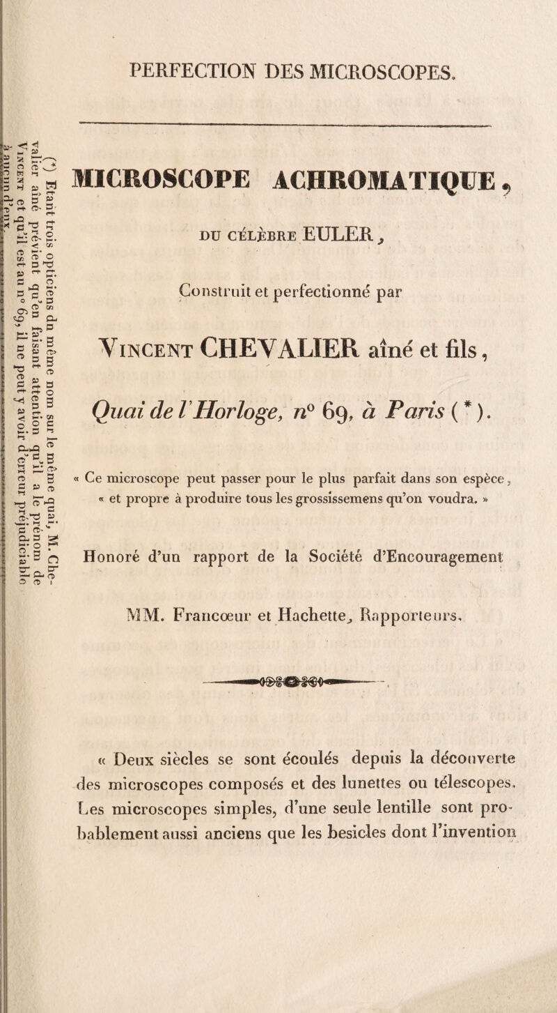 (4) Etant trois opticiens dn même nom sur le même quai, M. Che¬ valier aîné prévient qu’en faisant attention qu’il a le prénom de Vincent et qu’il est au n° 69, il ne peut y avoir d’erreur préjudiciable à aueiin d’pnv. .. - ... . PERFECTION DES MICROSCOPES. MICROSCOPE ACHROMATIQUE, DU CÉLÈBRE EULER j Construit et perfectionné par Vincent CHEVALIER aîné et fils, Quai de l Horloge, n° 69, à Paris ( * ). « Ce microscope peut passer pour le plus parfait dans son espèce, « et propre à produire tous les grossissemens qu’on voudra. » Honoré d’un rapport de la Société d’Encouragement MM. Francoeur et Hachette, Rapporteurs. « Deux siècles se sont écoulés depuis la découverte des microscopes composés et des lunettes ou télescopes. Les microscopes simples, d’une seule lentille sont pro¬ bablement aussi anciens que les besicles dont l’invention