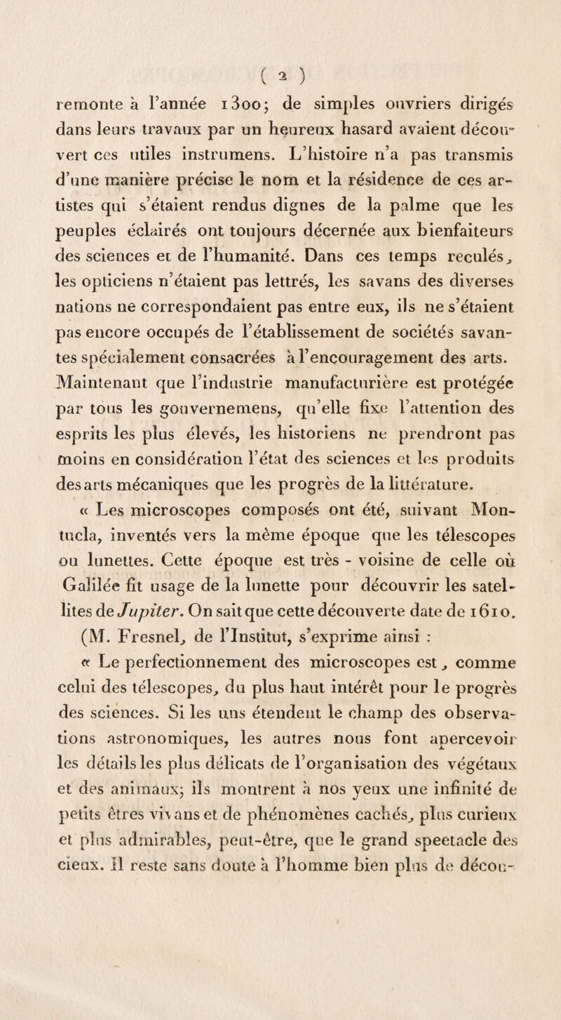 remonte à Tannée i3oo; de simples ouvriers dirigés dans leurs travaux par un heureux hasard avaient décoir vert ces utiles instrumens. L histoire n’a pas transmis d’une manière précise le nom et la résidence de ces ar¬ tistes qui s’étaient rendus dignes de la palme que les peuples éclairés ont toujours décernée aux bienfaiteurs des sciences et de l’humanité. Dans ces temps reculés, les opticiens n’étaient pas lettrés, les savans des diverses nations ne correspondaient pas entre eux, ils ne s’étaient pas encore occupés de l’établissement de sociétés savan¬ tes spécialement consacrées à l’encouragement des arts. Maintenant que l’industrie manufacturière est protégée par tous les gouvernemens, qu’elle fixe l’attention des esprits les plus élevés, les historiens ne prendront pas moins en considération l’état des sciences et les produits des arts mécaniques que les progrès de la littérature. « Les microscopes composés ont été, suivant Mon- tucla, inventés vers la même époque que les télescopes ou lunettes. Cette époque est très - voisine de celle où Galilée fit usage de la lunette pour découvrir les satel¬ lites de Jupiter. On sait que cette découverte date de 1610. (M. Fresnel, de l’Institut, s’exprime ainsi : « Le perfectionnement des microscopes est , comme celui des télescopes, du plus haut intérêt pour le progrès des sciences. Si les uns étendent le champ des observa¬ tions astronomiques, les autres nous font apercevoir les détails les plus délicats de l’organisation des végétaux et des animaux; ils montrent à nos yeux une infinité de petits êtres vhanset de phénomènes cachés, plus curieux et pins admirables, peut-être, que le grand spectacle des deux. Il reste sans doute à l’homme bien plus de décou-