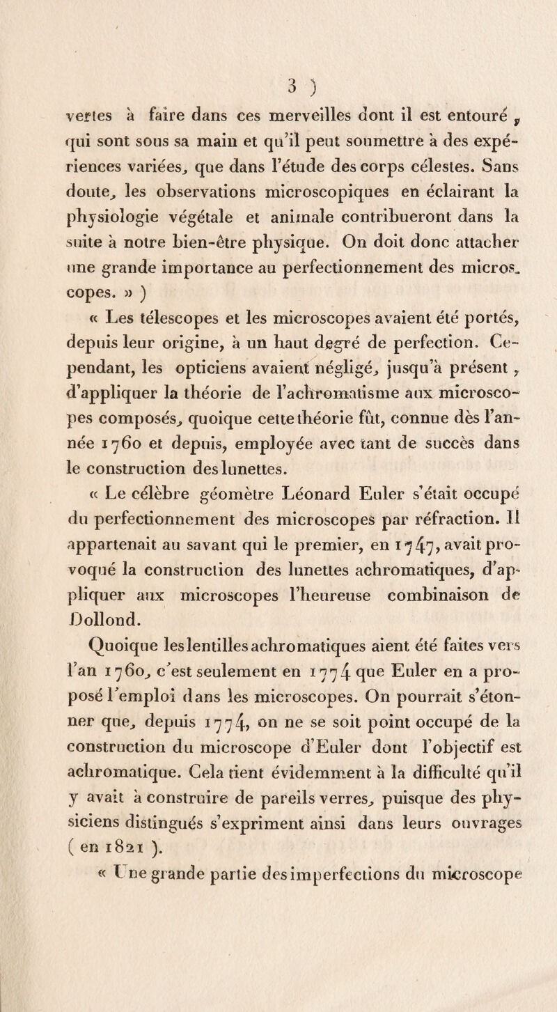 vertes à faire dans ces merveilles dont il est entouré v qui sont sous sa main et qu’il peut soumettre a des expé¬ riences variées,, que dans l’étude des corps célestes. Sans doute,, les observations microscopiques en éclairant la physiologie végétale et animale contribueront dans la suite à notre bien-être physique. On doit donc attacher une grande importance au perfectionnement des micros» copes. » ) « Les télescopes et les microscopes avaient été portés, depuis leur origine, à un haut degré de perfection. Ce¬ pendant, les opticiens avaient négligé, jusqu’à présent , d’appliquer la théorie de l’achromatisme aux microsco¬ pes composés, quoique cette théorie fut, connue dès l’an¬ née 1760 et depuis, employée avec tant de succès dans le construction des lunettes. « Le célèbre géomètre Léonard Euler s’était occupé du perfectionnement des microscopes par réfraction. Il appartenait au savant qui le premier, en 1747» avait pro¬ voqué la construction des lunettes achromatiques, d’ap¬ pliquer aux microscopes l’heureuse combinaison de Dollond. Quoique les lentilles achromatiques aient été faites vers l’an 1760, c est seulement en 1774 que Euler en a pro¬ posé l emploi dans les microscopes. On pourrait s’éton¬ ner que, depuis 1774? ûn ne se s°h point occupé de la construction du microscope d’Euler dont l’objectif est achromatique. Cela rient évidemment à la difficulté qu’il y avait à construire de pareils verres, puisque des phy¬ siciens distingués s’expriment ainsi dans leurs ouvrages ( en 1821 ). « I ne grande partie des imperfections du microscope