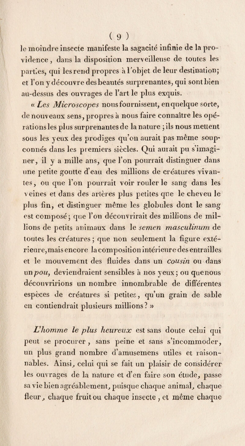 le moindre insecte manifeste la sagacité infinie de la pro¬ vidence , dans la disposition merveilleuse de toutes les parties, qui les rend propres à l'objet de leur destination; et l’on y découvre des beautés surprenantes, qui sontbien au-dessus des ouvrages de Fart le plus exquis. « Les Microscopes nous fournissent, en quelque sorte, de nouveaux sens, propres à nous faire connaître les opé¬ rations les plus surprenantes de la nature ;ils nous mettent sous les yeux des prodiges qu’on aurait pas même soup¬ çonnés dans les premiers siècles. Qui aurait pu s’imagi¬ ner, il y a mille ans, que l’on pourrait distinguer dans une petite goutte d’eau des millions de créatures vivan¬ tes , ou que l’on pourrait voir rouler le sang dans les veines et dans des artères plus petites que le cheveu le plus fin, et distinguer même les globules dont le sang est composé ; que l’on découvrirait des millions de mil¬ lions de petits animaux dans le semen masculinum de toutes les créatures ; que non seulement la figure exté¬ rieure,mais encore la composition intérieure des entrailles et le mouvement des fluides dans un cousin ou dans un pou, deviendraient sensibles à nos yeux; ou quenous découvririons un nombre innombrable de différentes espèces de créatures si petites, qu’un grain de sable en contiendrait plusieurs millions ? » L’homme le plus heureux est sans doute celui qui peut se procurer , sans peine et sans s’incommoder, un plus grand nombre d’amusemens utiles et raison¬ nables. Ainsi,, celui qui se fait un plaisir de considérer les ouvrages de la nature et d’en faire son étude, passe sa vie bien agréablement; puisque chaque animal; chaque fleur; chaque fruit ou chaque insecte , et même chaque