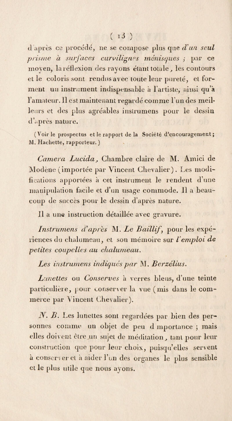d après ce procédé, ne se compose plus qne (V un seul prisme à surfaces curvilignes ménisques ; par ce moyen, la réflexion des rayons étant totale ^ les contours et le coloris sont rendus avec toute leur pureté, et for¬ ment un instrument indispensable à l’artiste, ainsi qu’a l’amateur. Il est maintenant regardé comme l un des meil¬ leurs et des plus agréables insirumens pour le dessin d’après nature. (Voirie prospectas et le rapport delà Société d’encouragement; M. Hachette, rapporteur. ) Caméra Lucida, Chambre claire de M. Amici de Modène (importée par Vincent Chevalier). Les modi¬ fications apportées à cet instrument le rendent d’une manipulation facile et d’un usage commode. Il a beau¬ coup de succès pour le dessin d’après nature. Il a une instruction détaillée avec gravure. Instrumens d’apres M. Le Baillif ', pour les expé¬ riences du chalumeau, et son mémoire sur Vemploi de petites coupelles au chalumeau. Les instrumens indiqués par M. Berzélius. Lunettes ou Conserves a verres bleus, d’une teinte particulière, pour conserver la vue (mis dans le com¬ merce par Vincent Chevalier). N. B. Les lunettes sont regardées par bien des per¬ sonnes comme un objet de peu d mportance \ mais elles doivent être un sujet de méditation ^ tant pour leur construction que pour leur choix, puisqu’elles servent a conserver et a aider l’un des organes le plus sensible etle plus utile que nous ayons.