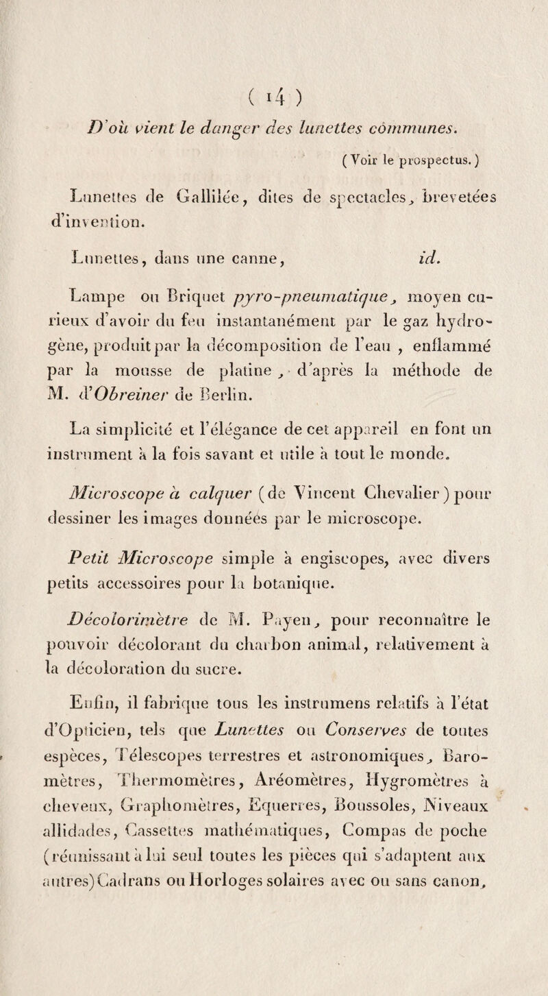 D ou oient le danger des lunettes communes. (Voir le prospectus.) Lunettes de Gallilée, dites de spectacles, brevetées d’im ention. Lunettes, dans une canne, id. Lampe ou Briquet pyro-pneumatique, moyen cu¬ rieux d’avoir du feu instantanément par le gaz hydro¬ gène, produit par la décomposition de l’eau , enflammé par la mousse de platine , d’après la méthode de M. d'Obreiner de Berlin. La simplicité et l’élégance de cet appareil en font un instrument a la fois savant et utile a tout le monde. Microscope à calquer (de Vincent Chevalier ) pour dessiner les images donnéés par le microscope. Petit Microscope simple à engiseopes, avec divers petits accessoires pour la botanique. Décolorimetre de M. Poyen, pour reconnaître le pouvoir décolorant du charbon animal, relativement à la décoloration du sucre. Enfin, il fabrique tous les instrumens relatifs à l’état d’Opîicien, tels que Lunettes ou Conserves de toutes espèces, Télescopes terrestres et astronomiques. Baro¬ mètres, Thermomètres, Aréomètres, Hygromètres à cheveux, Graphomètres, Equerres, Boussoles, Niveaux allidades, Cassettes mathématiques, Compas de poche (réunissant a lui seul toutes les pièces qui s’adaptent aux autres)Cadrans ou Horloges solaires avec ou sans canon.