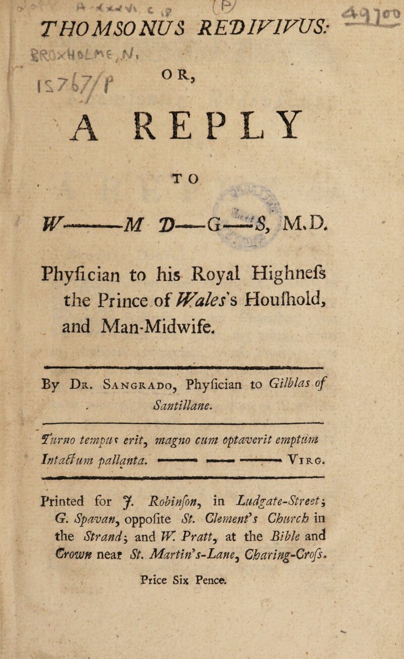 THOMSONUS RED1V1VUS: A REPLY TO W-—M 2)—G—S, M.D. .. ** -• * * t . •>/ ./ ■ Phyfician to his Royal Highnefs the Prince of Wales's Houihold, and Man-Midwife. By Dr. Sangrado, Phyfician to Gilblas of Santillane. Fa mo tempm erit5 magno cum opt aver it emptam Intaffum pallanta. -.~ ..... Ytrg. *tm*uim***m*mmmmmammmmm*&ammF*SMm**0***i****~***~*»^**i'****i**^ ■■■ «■■■1 ■■■■ / Printed for J. Robinfon5 in Ludgate-Streeti G. Spavan, oppofite St. Clement*s Church in the Strandj and W. Pratt5 at the Bible and Crown near St. Martin* s-Lane^ Charing-Grofs, Price Six Pence.