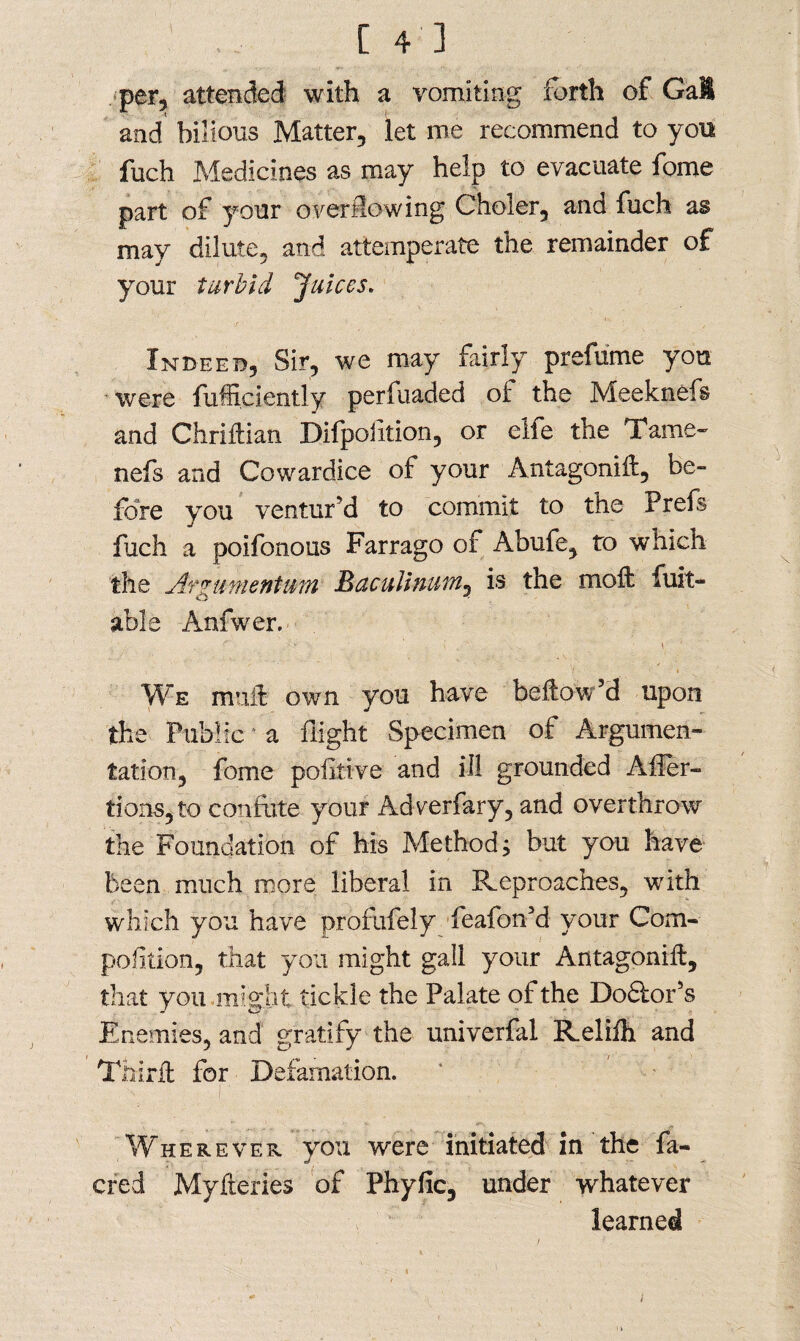 per, attended with a vomiting forth of GaU and bilious Matter, let me recommend to you fuch Medicines as may help to evacuate fome part of your overflowing Choler, and fuch as may dilute, and attemperate the remainder of your turbid Juices. Indeed, Sir, we may fairly prefume you were fufficiently perfuaded of the Meeknefs and Chriftian Difpofition, or elfe the Tame- nefs and Cowardice of your Antagonift, be¬ fore you ventur’d to commit to the Prefs fuch a poifonous Farrago of Abufe, to which the Jr amentum Baculinum, is the moil fuit- able Anfwer. .'. r 1 ; . ■ i  We muff own you have bellow’d upon the Public a flight Specimen of Argumen¬ tation, fome pofltive and ill grounded Affer- tions, to confute your Adverfary, and overthrow the Foundation of his Method; but you have been much more liberal in Reproaches, with which you have profufely feafon’d your Com- pofition, that yon might gall your Antagonift, that you might tickle the Palate of the Dodlor’s Enemies, and gratify the univerfal Reliih and Thirit for Defamation. Wherever you were initiated in the fa¬ ded Myiieries of Phyfic, under whatever learned