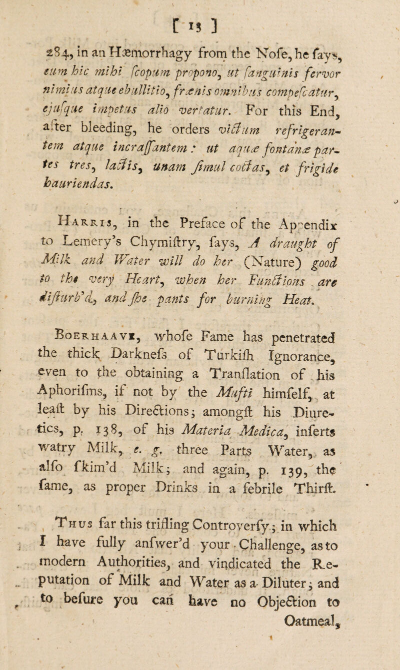 r-u ] 2S4, in an H&morrhagy from the Nofe, he fay*, eum hie mihi fcopum propono, ut fangutnis fervor nimius atque ebullitio^ fronts omnibus compefcattir, ejufque impetus alio vertatur. For this End, arter bleeding, he orders viftum refrigerant tem atque incrajfantem : ut aqti& font ana: par- tes tres, laft is ^ unam Jimul c off as, et frigide hauriendas. Harris, in the Preface of the Appendix to Lemery’s Chymifry, fays, A draught of Milk, and Water will do her (Nature) good to the very Hearty when her Fun ft ions . are diflurbff andJhe pants for burning Heat. BoerhaavIj whofe Fame has penetrated the thick Darknefs of Turkiih Ignorance, even to the obtaining a Tranflation of his Aphorifms, if not by the Mufti himfelf, at lead by his Directions; amongf his Diure¬ tics, p. 138, of his Materia Me die a^ inferts watry Milk, e. g. three Parts Water, as alfo fkim’d Milk; and again, p, 139, the fame, as proper Drinks in a febrile Thirfh Thus tar this trifling Controverfy; in which I have fully anfwer’d your - Challenge, as to modern Authorities, and vindicated the Re¬ putation of Milk and Water as a Diluter; and to befure you can have no Objeftion to Oatmeal,