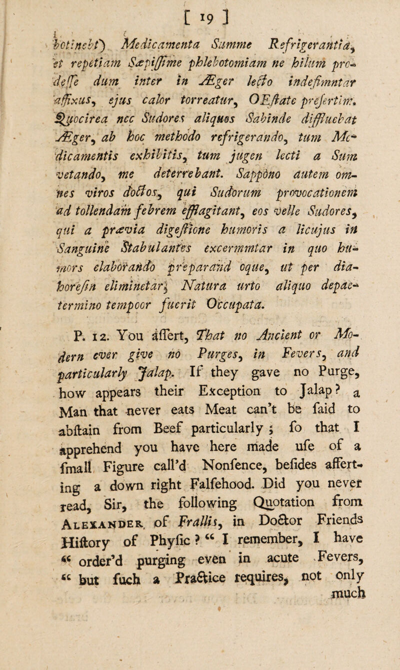 i , ( hotincbf) Me die amenta Summe Refrigerant} a ^ ft repeti am Srepifjime pblebotomiam ne Jot him pro- deffe dum inter in JEger leefo indefimntar affix us i sjus calor tor re at ur, O Eft ate prejertim. §aiocirea nec Sudores aliqms Sabinde diffiuehat AEger^ ab hoc methodo refrigerando, turn Me* dicamentis exhibitisr turn jugen lecti a Sum vetando, we deterrebant. Sappdno dutem om- nes viros dottos^ qui Sudorum provocationern ad tollendam febrem effjagitant, eos velle Sudores^ qui a previa digejiione humor is a licujus in Sanguine Stabulantes excermmtar in quo hu¬ mors elaborando pre par arid cque, ut per dia- horefrn elimiheidr\ Nat lira urto aliquo depae* ter mi no temp cor fuerit Occupata. P. 12. You £ffert, That no Ancient or Mo- dern ever give no Purges, in Feversy and particularly Jalap, If they gave no Purge, how appears their Exception to Jalap? a Man that never eats Meat can’t be faid to abftain from Beef particularly ; fo that I apprehend you have here made ufe of a fmall Figure call’d Nonfence, befides affert- ing a down right Falfehood. Did you never read, Sir, the following Quotation from Alexander, of Frallis, in Doctor Friends Hiftory of Phyfic ? “ I remember, I have « order’d purging even in acute -Fevers, « but fueh a Practice requires, not only much